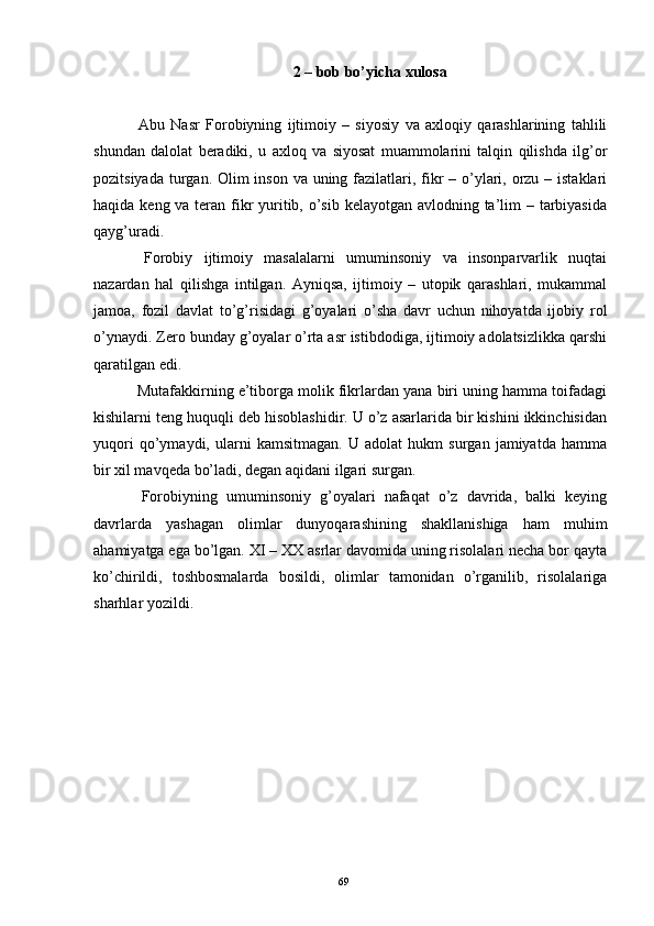 2 – bob bo’yicha xulosa
  Abu   Nasr   Forobiyning   ijtimoiy   –   siyosiy   va   axloqiy   qarashlarining   tahlili
shundan   dalolat   beradiki,   u   axloq   va   siyosat   muammolarini   talqin   qilishda   ilg’or
pozitsiyada turgan. Olim  inson va uning fazilatlari, fikr – o’ylari, orzu – istaklari
haqida keng va teran fikr  yuritib, o’sib kelayotgan avlodning ta’lim – tarbiyasida
qayg’uradi.
  Forobiy   ijtimoiy   masalalarni   umuminsoniy   va   insonparvarlik   nuqtai
nazardan   hal   qilishga   intilgan.   Ayniqsa,   ijtimoiy   –   utopik   qarashlari,   mukammal
jamoa,   fozil   davlat   to’g’risidagi   g’oyalari   o’sha   davr   uchun   nihoyatda   ijobiy   rol
o’ynaydi. Zero bunday g’oyalar o’rta asr istibdodiga, ijtimoiy adolatsizlikka qarshi
qaratilgan edi.
  Mutafakkirning e’tiborga molik fikrlardan yana biri uning hamma toifadagi
kishilarni teng huquqli deb hisoblashidir. U o’z asarlarida bir kishini ikkinchisidan
yuqori   qo’ymaydi,   ularni   kamsitmagan.   U   adolat   hukm   surgan   jamiyatda   hamma
bir xil mavqeda bo’ladi, degan aqidani ilgari surgan.
  Forobiyning   umuminsoniy   g’oyalari   nafaqat   o’z   davrida,   balki   keying
davrlarda   yashagan   olimlar   dunyoqarashining   shakllanishiga   ham   muhim
ahamiyatga ega bo’lgan. XI – XX asrlar davomida uning risolalari necha bor qayta
ko’chirildi,   toshbosmalarda   bosildi,   olimlar   tamonidan   o’rganilib,   risolalariga
sharhlar yozildi.
Rеja:
1.Abu Nasr Forobiy va uning ilmiy 
mеrosi.
2. Abu Nasr Forobiyning ma'naviy mеrosi 
va uning bugungi kundagi a h amiyati.69 