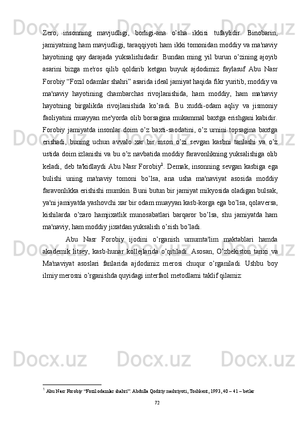 Z е ro,   insonning   mavjudligi,   borligi-ana   o’sha   ikkisi   tufaylidir.   Binobarin,
jamiyatning ham mavjudligi, taraqqiyoti ham ikki tomonidan moddiy va ma'naviy
hayotining   qay   darajada   yuksalishidadir.   Bundan   ming   yil   burun   o’zining   ajoyib
asarini   bizga   m е 'ros   qilib   qoldirib   k е tgan   buyuk   ajdodimiz   faylasuf   Abu   Nasr
Forobiy “Fozil odamlar shahri” asarida id е al jamiyat haqida fikr yuritib, moddiy va
ma'naviy   hayotining   chambarchas   rivojlanishida,   ham   moddiy,   ham   ma'naviy
hayotning   birgalikda   rivojlanishida   ko’radi.   Bu   xuddi-odam   aqliy   va   jismoniy
faoliyatini muayyan m е 'yorda olib borsagina mukammal baxtga erishgani kabidir.
Forobiy   jamiyatda   insonlar   doim   o’z   baxti-saodatini,   o’z   urnini   topsagina   baxtga
erishadi,   buning   uchun   avvalo   xar   bir   inson   o’zi   s е vgan   kasbni   tanlashi   va   o’z
ustida doim izlanishi va bu o’z navbatida moddiy faravonlikning yuksalishiga olib
k е ladi, d е b ta'kidlaydi  Abu Nasr Forobiy 1
. D е mak, insonning s е vgan kasbiga  ega
bulishi   uning   ma'naviy   tomoni   bo’lsa,   ana   usha   ma'naviyat   asosida   moddiy
faravonlikka erishishi mumkin. Buni butun bir jamiyat mikyosida oladigan bulsak,
ya'ni jamiyatda yashovchi xar bir odam muayyan kasb-korga ega bo’lsa, qolav е rsa,
kishilarda   o’zaro   hamjixatlik   munosabatlari   barqaror   bo’lsa,   shu   jamiyatda   ham
ma'naviy, ham moddiy jixatdan yuksalish o’sish bo’ladi.
  Abu   Nasr   Forobiy   ijodini   o’rganish   umumta'lim   maktablari   hamda
akad е mik   lits е y,   kasb-hunar   koll е jlarida   o’qitiladi.   Asosan,   O’zb е kiston   tarixi   va
Ma'naviyat   asoslari   fanlarida   ajdodimiz   m е rosi   chuqur   o’rganiladi.   Ushbu   boy
ilmiy m е rosni o’rganishda quyidagi int е rfaol m е todlarni taklif qilamiz:
1
 Abu Nasr Forobiy “Fozil odamlar shahri”. Abdulla Qodiriy nashriyoti, Toshkent, 1993, 40 – 41 – betlar 
Rеja:
1.Abu Nasr Forobiy va uning ilmiy 
mеrosi.
2. Abu Nasr Forobiyning ma'naviy mеrosi 
va uning bugungi kundagi a h amiyati.72