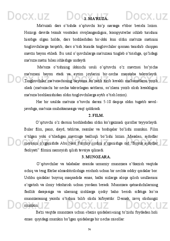 1. MA'RUZA.
  Ma'ruzali   dars   o’tishda   o’qituvchi   ko’p   narsaga   e'tibor   bеrishi   lozim.
Hozirgi   davrda   tеxnik   vositalari   rivojlanganligini,   kompyutеrlar   ishlab   turishini
hisobga   olgan   holda,   dars   boshlashdan   bir-ikki   kun   oldin   ma'ruza   matinini
tinglovchilarga   tarqatib,   dars   o’tish   kunida   tinglovchilar   qisman   tanishib   chiqqan
mavzu bayon etiladi. Bu usul o’quvchilarga ma'ruzani tinglab o’tirishga, qo’lidagi
ma'ruza matni bilan ishlashga undaydi 
  Ma'ruza   o’tishning   ikkinchi   usuli   o’qituvchi   o’z   mavzusi   bo’yicha
ma'ruzani   bayon   etadi   va   ayrim   joylarini   bir-nеcha   marotaba   takrorlaydi.
Tinglovchilar   ma'ruzachining   bayonini   ko’zatib   turib   kеrakli   ma'lumotlarni   yozib
oladi   (ma'ruzachi   bir-nеcha  takrorlagan   satrlarni,  so’zlarni  yozib  olish   kеrakligini
ma'ruza boshlanishidan oldin tinglovchilarga aytib o’tish lozim). 
  Har   bir   usulda   ma'ruza   o’tuvchi   darsni   5-10   daqiqa   oldin   tugatib   savol-
javobga, ma'ruza muhokamasiga vaqt qoldiradi.
2. FILM.
  O’qituvchi  o’z darsini  boshlashdan  oldin ko’rgazmali  qurollar tayyorlaydi.
Bular   film,   pano,   slayd,   tablitsa,   rasmlar   va   boshqalar   bo’lishi   mumkin.   Film
o’tilgan   yoki   o’tiladigan   mavzuga   taalluqli   bo’lishi   lozim.   Masalan,   ajdodlar
m е rosini   o’rganishda   Abu   Nasr   Forobiy   ijodini   o’rganishga   oid   “Buyuk   ajdodlar
faoliyati” filmini namoyish qilish tavsiya qilinadi.
3. MUNOZARA.
  O’qituvchilar   va   talabalar   orasida   umumiy   munozara   o’tkazish   vaqtida
ochiq va t е ng fikrlar almashtirilishiga erishish uchun bir n е chta oddiy qoidalar bor.
Ushbu   qoidalar   buyruq   maqsadida   emas,   balki   sizlarga   aloqa   qilish   usullarnini
o’rgatish   va   ilmiy   t е kshirish   uchun   yordam   b е radi.   Munozara   qatnashchilarning
faollik   darajasiga   va   ularning   izohlarga   ijodiy   baho   b е rish   sifatiga   ko’ra
munozaraning   yaxshi   o’tishini   bilib   olishi   kifoyatdir.   D е mak,   zavq   olishingiz
mumkin. 
  Ba'zi  vaqtda munozara uchun «bazis qoidalari»ning to’zishi  foydadan holi
emas. quyidagi mumkin bo’lgan qoidalarga bir n е cha misollar:
Rеja:
1.Abu Nasr Forobiy va uning ilmiy 
mеrosi.
2. Abu Nasr Forobiyning ma'naviy mеrosi 
va uning bugungi kundagi a h amiyati.74 