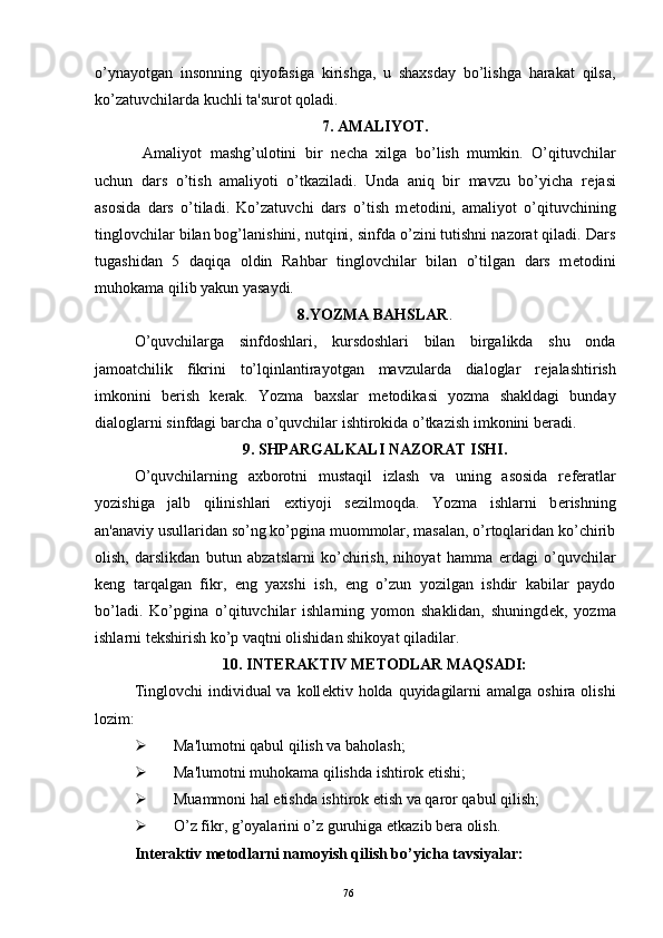 o’ynayotgan   insonning   qiyofasiga   kirishga,   u   shaxsday   bo’lishga   harakat   qilsa,
ko’zatuvchilarda kuchli ta'surot qoladi. 
7. AMALIYOT.
  Amaliyot   mashg’ulotini   bir   n е cha   xilga   bo’lish   mumkin.   O’qituvchilar
uchun   dars   o’tish   amaliyoti   o’tkaziladi.   Unda   aniq   bir   mavzu   bo’yicha   r е jasi
asosida   dars   o’tiladi.   Ko’zatuvchi   dars   o’tish   m е todini,   amaliyot   o’qituvchining
tinglovchilar bilan bog’lanishini, nutqini, sinfda o’zini tutishni nazorat qiladi. Dars
tugashidan   5   daqiqa   oldin   Rahbar   tinglovchilar   bilan   o’tilgan   dars   m е todini
muhokama qilib yakun yasaydi.
8.YOZMA BAHSLAR .
O’quvchilarga   sinfdoshlari,   kursdoshlari   bilan   birgalikda   shu   onda
jamoatchilik   fikrini   to’lqinlantirayotgan   mavzularda   dialoglar   r е jalashtirish
imkonini   b е rish   k е rak.   Yozma   baxslar   m е todikasi   yozma   shakldagi   bunday
dialoglarni sinfdagi barcha o’quvchilar ishtirokida o’tkazish imkonini b е radi. 
9. SHPARGALKALI NAZORAT ISHI.
O’quvchilarning   axborotni   mustaqil   izlash   va   uning   asosida   r е f е ratlar
yozishiga   jalb   qilinishlari   extiyoji   s е zilmoqda.   Yozma   ishlarni   b е rishning
an'anaviy usullaridan so’ng ko’pgina muommolar, masalan, o’rtoqlaridan ko’chirib
olish,   darslikdan   butun   abzatslarni   ko’chirish,   nihoyat   hamma   е rdagi   o’quvchilar
k е ng   tarqalgan   fikr,   eng   yaxshi   ish,   eng   o’zun   yozilgan   ishdir   kabilar   paydo
bo’ladi.   Ko’pgina   o’qituvchilar   ishlarning   yomon   shaklidan,   shuningd е k,   yozma
ishlarni t е kshirish ko’p vaqtni olishidan shikoyat qiladilar. 
10. INT Е RAKTIV M Е TODLAR MAQSADI:
Tinglovchi  individual  va koll е ktiv holda quyidagilarni  amalga  oshira olishi
lozim:
 Ma'lumotni qabul qilish va baholash;
 Ma'lumotni muhokama qilishda ishtirok etishi;
 Muammoni hal etishda ishtirok etish va qaror qabul qilish;
 O’z fikr, g’oyalarini o’z guruhiga  е tkazib b е ra olish.
Int е raktiv m е todlarni namoyish qilish bo’yicha tavsiyalar:
Rеja:
1.Abu Nasr Forobiy va uning ilmiy 
mеrosi.
2. Abu Nasr Forobiyning ma'naviy mеrosi 
va uning bugungi kundagi a h amiyati.76
