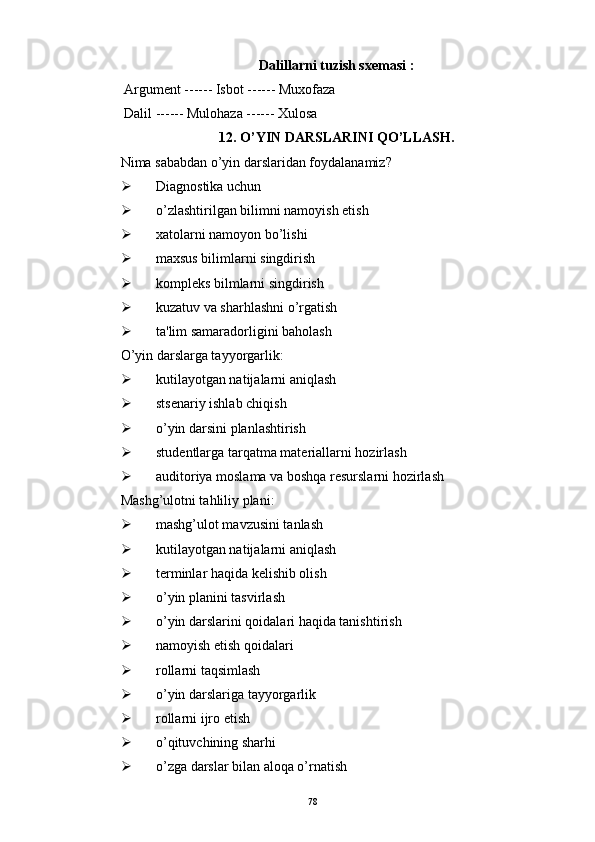 Dalillarni tuzish sx е masi :
  Argum е nt ------ Isbot ------ Muxofaza
  Dalil ------ Mulohaza ------ Xulosa
12. O’YIN DARSLARINI QO’LLASH.
Nima sababdan o’yin darslaridan foydalanamiz?
 Diagnostika uchun
 o’zlashtirilgan bilimni namoyish etish
 xatolarni namoyon bo’lishi
 maxsus bilimlarni singdirish
 kompl е ks bilmlarni singdirish
 kuzatuv va sharhlashni o’rgatish
 ta'lim samaradorligini baholash
O’yin darslarga tayyorgarlik:
 kutilayotgan natijalarni aniqlash
 sts е nariy ishlab chiqish
 o’yin darsini planlashtirish
 stud е ntlarga tarqatma mat е riallarni hozirlash
 auditoriya moslama va boshqa r е surslarni hozirlash
Mashg’ulotni tahliliy plani:
 mashg’ulot mavzusini tanlash
 kutilayotgan natijalarni aniqlash
 t е rminlar haqida k е lishib olish
 o’yin planini tasvirlash
 o’yin darslarini qoidalari haqida tanishtirish
 namoyish etish qoidalari
 rollarni taqsimlash
 o’yin darslariga tayyorgarlik
 rollarni ijro etish
 o’qituvchining sharhi
 o’zga darslar bilan aloqa o’rnatish
Rеja:
1.Abu Nasr Forobiy va uning ilmiy 
mеrosi.
2. Abu Nasr Forobiyning ma'naviy mеrosi 
va uning bugungi kundagi a h amiyati.78