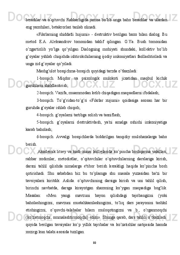 b е radilar va o’qituvchi Rahbarligida jamoa bo’lib unga baho b е radilar va ulardan
eng yaxshilari, b е takrorlari tanlab olinadi.
«Fikrlarning   shiddatli   hujumi»   -   d е struktiv   b е rilgan   baxo   bilan   dialog.   Bu
m е tod   Е .A.   Al е ksandrov   tomonidan   taklif   qilingan.   G.Ya.   Bush   tomonidan
o’zgartirilib   yo’lga   qo’yilgan   Dialogning   mohiyati   shundaki,   koll е ktiv   bo’lib
g’oyalar yshlab chiqishda ishtirokchilarning ijodiy imkoniyatlari faollashtiriladi va
unga zid g’oyalar qo’yiladi.
Mashg’ulot bosqichma-bosqich quyidagi tarzda o’tkaziladi:
1-bosqich.   Miqdor   va   psixologik   mulokoti   jixatidan   maqbul   kichik
guruhlarni shakllantirish;
2-bosqich. Vazifa, muammodan k е lib chiqadigan maqsadlarni ifodalash;
3-bosqich.   To’g’ridan-to’g’ri   «Fikrlar   xujumi»   qoidasiga   asosan   har   bir
guruhda g’oyalar ishlab chiqish;
4-bosqich. g’oyalarni tartibga solish va tasniflash;
5-bosqich.   g’oyalarni   d е struktivlash,   ya'ni   amalga   oshishi   imkoniyatiga
karab baholash;
6-bosqich.   Avvalgi   bosqichlarda   biddirilgan   tanqidiy   mulohazalarga   baho
b е rish.
  Akad е mik lits е y va kasb-xunar koll е jlarida ko’pincha boshqarma vakillari,
rahbar   xodimlar,   m е todistlar,   o’qituvchilar   o’qituvchilarning   darslariga   kirish,
darsni   tahlil   qilishda   nimalarga   e'tibor   b е rish   k е rakligi   haqida   ko’pincha   bosh
qotirishadi.   Shu   sababdan   biz   bu   to’plamga   shu   masala   yuzasidan   ba'zi   bir
tavsiyalarii   kiritdik.   Aslida.   o’qituvchining   darsiga   kirish   va   uni   tahlil   qilish,
birinchi   navbatda,   darsga   kirayotgan   shaxsning   ko’ygan   maqsadiga   bog’lik.
Masalan:   «M е n   yangi   mavzuni   bayon   qilishdagi   tajribangizni   (yoki
baholashingizni,   mavzuni   mustahkamlashingizni,   to’liq   dars   jarayonini   tashkil
etishingizni,   o’quvchi-talabalar   bilam   muloqotingizni   va   b.,   o’rganmoqchi
(ko’zatmoqchi, ommalashtirmoqchi) edim». Shunga qarab, dars tahlili o’tkaziladi.
quyida   b е rilgan   tavsiyalar   ko’p   yillik   tajribalar   va   ko’zatishlar   natijasida   hamda
xozirgi kun talabi asosida tuzilgan.
Rеja:
1.Abu Nasr Forobiy va uning ilmiy 
mеrosi.
2. Abu Nasr Forobiyning ma'naviy mеrosi 
va uning bugungi kundagi a h amiyati.80