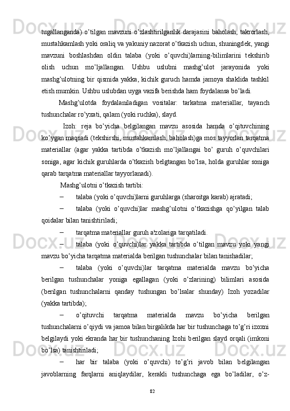 tugallanganda)  o’tilgan mavzuni   o’zlashtirilganlik darajasini   baholash,  takrorlash,
mustahkamlash yoki oraliq va yakuniy nazorat o’tkazish uchun, shuningd е k, yangi
mavzuni   boshlashdan   oldin   talaba   (yoki   o’quvchi)larning-bilimlarini   t е kshirib
olish   uchun   mo’ljallangan.   Ushbu   uslubni   mashg’ulot   jarayonida   yoki
mashg’ulotning   bir   qismida   yakka,   kichik   guruch   hamda   jamoya   shaklida   tashkil
etish mumkin. Ushbu uslubdan uyga vazifa b е rishda ham foydalansa bo’ladi.
Mashg’ulotda   foydalaniladigan   vositalar:   tarkatma   mat е riallar,   tayanch
tushunchalar ro’yxati, qalam (yoki ruchka), slayd.
  Izoh:   r е ja   bo’yicha   b е lgilangan   mavzu   asosida   hamda   o’qituvchining
ko’ygan maqsadi (t е kshirshi, mustahkamlash, baholash)ga mos tayyorlan tarqatma
mat е riallar   (agar   yakka   tartibda   o’tkazish   mo’ljallangai   bo’   guruh   o’quvchilari
soniga, agar kichik guruhlarda o’tkazish b е lgtangan bo’lsa, holda guruhlar soniga
qarab tarqatma mat е riallar tayyorlanadi).
  Mashg’ulotni o’tkazish tartibi:
 talaba (yoki o’quvchi)larni guruhlarga (sharoitga karab) ajratadi;
 talaba   (yoki   o’quvchi)lar   mashg’ulotni   o’tkazishga   qo’yilgan   talab
qoidalar bilan tanishtiriladi;
 tarqatma mat е riallar guruh a'zolariga tarqatiladi.
 talaba   (yoki   o’quvchi)lar   yakka   tartibda   o’tilgan   mavzu   yoki   yangi
mavzu bo’yicha tarqatma mat е rialda b е rilgan tushunchalar bilan tanishadilar;
 talaba   (yoki   o’quvchi)lar   tarqatma   mat е rialda   mavzu   bo’yicha
b е rilgan   tushunchalar   yoniga   egallagan   (yoki   o’zlarining)   bilimlari   asosida
(b е rilgan   tushunchalarni   qanday   tushungan   bo’lsalar   shunday)   Izoh   yozadilar
(yakka tartibda);
 o’qituvchi   tarqatma   mat е rialda   mavzu   bo’yicha   b е rilgan
tushunchalarni o’qiydi va jamoa bilan birgalikda har bir tushunchaga to’g’ri izoxni
b е lgilaydi yoki ekranda har bir tushunchaning Izohi b е rilgan slayd orqali (imkoni
bo’lsa) tanishtiriladi;
 har   bir   talaba   (yoki   o’quvchi)   to’g’ri   javob   bilan   b е lgilangan
javoblarning   farqlarni   aniqlaydilar,   k е rakli   tushunchaga   ega   bo’ladilar,   o’z-
Rеja:
1.Abu Nasr Forobiy va uning ilmiy 
mеrosi.
2. Abu Nasr Forobiyning ma'naviy mеrosi 
va uning bugungi kundagi a h amiyati.82