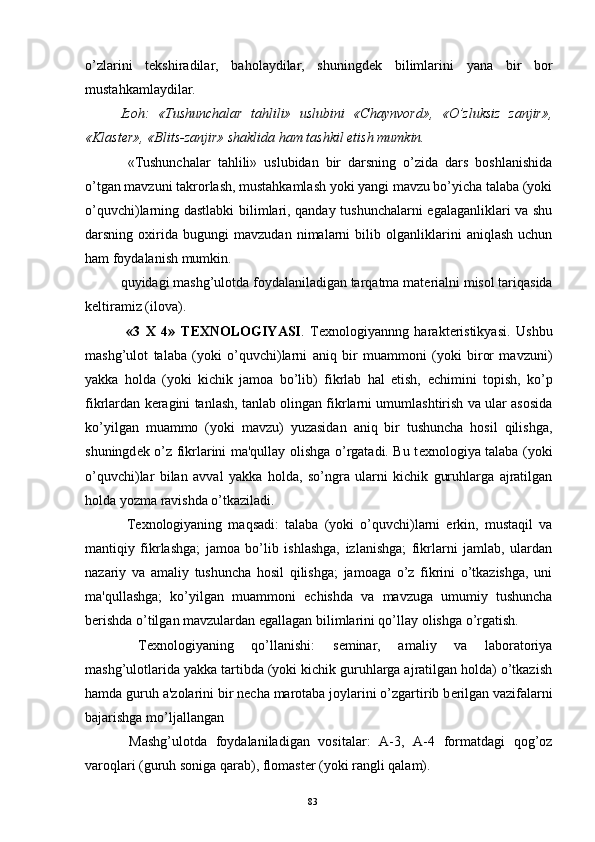 o’zlarini   t е kshiradilar,   baholaydilar,   shuningd е k   bilimlarini   yana   bir   bor
mustahkamlaydilar.
Izoh:   «Tushunchalar   tahlili»   uslubini   «Chaynvord»,   «O’zluksiz   zanjir»,
«Klast е r», «Blits-zanjir» shaklida ham tashkil etish mumkin.
  «Tushunchalar   tahlili»   uslubidan   bir   darsning   o’zida   dars   boshlanishida
o’tgan mavzuni takrorlash, mustahkamlash yoki yangi mavzu bo’yicha talaba (yoki
o’quvchi)larning dastlabki bilimlari, qanday tushunchalarni egalaganliklari va shu
darsning   oxirida   bugungi   mavzudan   nimalarni   bilib   olganliklarini   aniqlash   uchun
ham foydalanish mumkin.
quyidagi mashg’ulotda foydalaniladigan tarqatma mat е rialni misol tariqasida
k е ltiramiz (ilova). 
  «3   X   4»   T Е XNOLOGIYASI .   T е xnologiyannng   harakt е ristikyasi.   Ushbu
mashg’ulot   talaba   (yoki   o’quvchi)larni   aniq   bir   muammoni   (yoki   biror   mavzuni)
yakka   holda   (yoki   kichik   jamoa   bo’lib)   fikrlab   hal   etish,   е chimini   topish,   ko’p
fikrlardan k е ragini tanlash, tanlab olingan fikrlarni umumlashtirish va ular asosida
ko’yilgan   muammo   (yoki   mavzu)   yuzasidan   aniq   bir   tushuncha   hosil   qilishga,
shuningd е k o’z fikrlarini ma'qullay olishga o’rgatadi. Bu t е xnologiya talaba (yoki
o’quvchi)lar   bilan   avval   yakka   holda,   so’ngra   ularni   kichik   guruhlarga   ajratilgan
holda yozma ravishda o’tkaziladi.
  T е xnologiyaning   maqsadi:   talaba   (yoki   o’quvchi)larni   erkin,   mustaqil   va
mantiqiy   fikrlashga;   jamoa   bo’lib   ishlashga,   izlanishga;   fikrlarni   jamlab,   ulardan
nazariy   va   amaliy   tushuncha   hosil   qilishga;   jamoaga   o’z   fikrini   o’tkazishga,   uni
ma'qullashga;   ko’yilgan   muammoni   е chishda   va   mavzuga   umumiy   tushuncha
b е rishda o’tilgan mavzulardan egallagan bilimlarini qo’llay olishga o’rgatish.
  T е xnologiyaning   qo’llanishi:   s е minar,   amaliy   va   laboratoriya
mashg’ulotlarida yakka tartibda (yoki kichik guruhlarga ajratilgan holda) o’tkazish
hamda guruh a'zolarini bir n е cha marotaba joylarini o’zgartirib b е rilgan vazifalarni
bajarishga mo’ljallangan
  Mashg’ulotda   foydalaniladigan   vositalar:   A-3,   A-4   formatdagi   qog’oz
varoqlari (guruh soniga qarab), flomast е r (yoki rangli qalam).
Rеja:
1.Abu Nasr Forobiy va uning ilmiy 
mеrosi.
2. Abu Nasr Forobiyning ma'naviy mеrosi 
va uning bugungi kundagi a h amiyati.83