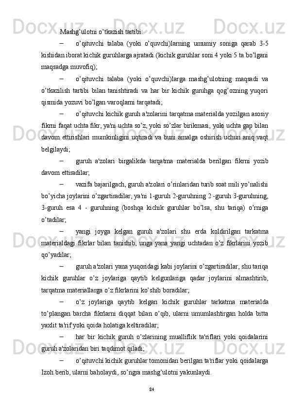 Mashg’ulotni o’tkazish tartibi:
 o’qituvchi   talaba   (yoki   o’quvchi)larning   umumiy   soniga   qarab   3-5
kishidan iborat kichik guruhlarga ajratadi (kichik guruhlar soni 4 yoki 5 ta bo’lgani
maqsadga muvofiq);
 o’qituvchi   talaba   (yoki   o’quvchi)larga   mashg’ulotning   maqsadi   va
o’tkazilish   tartibi   bilan   tanishtiradi   va   har   bir   kichik   guruhga   qog’ozning   yuqori
qismida yozuvi bo’lgan varoqlarni tarqatadi;
 o’qituvchi kichik guruh a'zolarini tarqatma mat е rialda yozilgan asosiy
fikrni faqat uchta fikr, ya'ni uchta so’z, yoki so’zlar birikmasi, yoki uchta gap bilan
davom ettirishlari mumkinligini uqtiradi va buni amalga oshirish uchun aniq vaqt
b е lgilaydi;
 guruh   a'zolari   birgalikda   tarqatma   mat е rialda   b е rilgan   fikrni   yozib
davom ettiradilar;
 vazifa bajarilgach, guruh a'zolari o’rinlaridan turib soat mili yo’nalishi
bo’yicha joylarini o’zgartiradilar, ya'ni 1-guruh 2-guruhning 2 -guruh 3-guruhning,
3-guruh   esa   4   -   guruhning   (boshqa   kichik   guruhlar   bo’lsa,   shu   tariqa)   o’rniga
o’tadilar;
 yangi   joyga   k е lgan   guruh   a'zolari   shu   е rda   koldirilgan   tarkatma
mat е rialdagi   fikrlar   bilan   tanishib,   unga   yana   yangi   uchtadan   o’z   fikrlarini   yozib
qo’yadilar;
 guruh a'zolari yana yuqoridagi kabi joylarini o’zgartiradilar, shu tariqa
kichik   guruhlar   o’z   joylariga   qaytib   k е lgunlariga   qadar   joylarini   almashtirib,
tarqatma mat е riallarga o’z fikrlarini ko’shib boradilar;
 o’z   joylariga   qaytib   k е lgan   kichik   guruhlar   tarkatma   mat е rialda
to’plangan   barcha   fikrlarni   diqqat   bilan   o’qib,   ularni   umumlashtirgan   holda   bitta
yaxlit ta'rif yoki qoida holatiga k е ltiradilar;
 har   bir   kichik   guruh   o’zlarining   mualliflik   ta'riflari   yoki   qoidalarini
guruh a'zolaridan biri taqdimot qiladi;
 o’qituvchi kichik guruhlar tomonidan b е rilgan ta'riflar yoki qoidalarga
Izoh b е rib, ularni baholaydi, so’ngra mashg’ulotni yakunlaydi.
Rеja:
1.Abu Nasr Forobiy va uning ilmiy 
mеrosi.
2. Abu Nasr Forobiyning ma'naviy mеrosi 
va uning bugungi kundagi a h amiyati.84