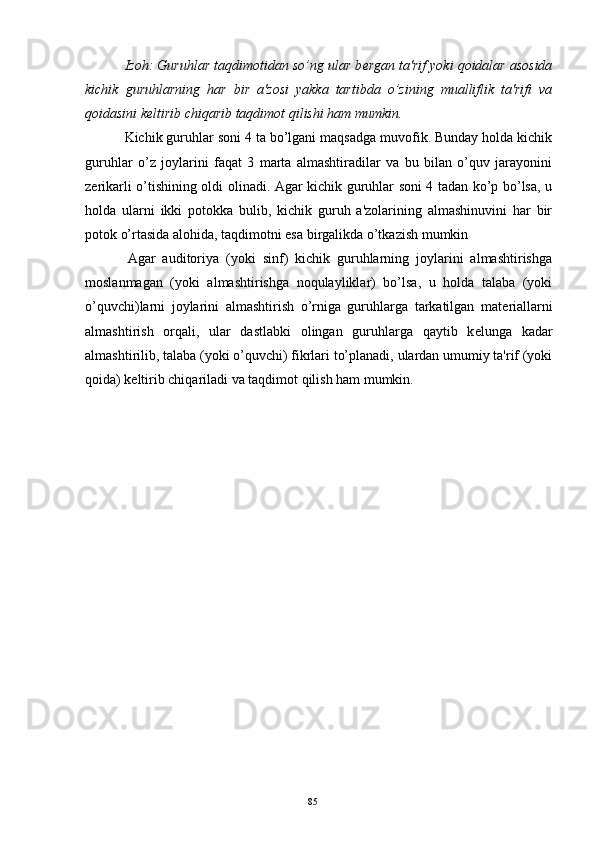 Izoh: Guruhlar taqdimotidan so’ng ular b е rgan ta'rif yoki qoidalar asosida
kichik   guruhlarning   har   bir   a'zosi   yakka   tartibda   o’zining   mualliflik   ta'rifi   va
qoidasini k е ltirib chiqarib taqdimot qilishi ham mumkin.
  Kichik guruhlar soni 4 ta bo’lgani maqsadga muvofik. Bunday holda kichik
guruhlar   o’z   joylarini   faqat   3   marta   almashtiradilar   va   bu   bilan   o’quv   jarayonini
z е rikarli o’tishining oldi olinadi. Agar kichik guruhlar soni 4 tadan ko’p bo’lsa, u
holda   ularni   ikki   potokka   bulib,   kichik   guruh   a'zolarining   almashinuvini   har   bir
potok o’rtasida alohida, taqdimotni esa birgalikda o’tkazish mumkin
  Agar   auditoriya   (yoki   sinf)   kichik   guruhlarning   joylarini   almashtirishga
moslanmagan   (yoki   almashtirishga   noqulayliklar)   bo’lsa,   u   holda   talaba   (yoki
o’quvchi)larni   joylarini   almashtirish   o’rniga   guruhlarga   tarkatilgan   mat е riallarni
almashtirish   orqali,   ular   dastlabki   olingan   guruhlarga   qaytib   k е lunga   kadar
almashtirilib, talaba (yoki o’quvchi) fikrlari to’planadi, ulardan umumiy ta'rif (yoki
qoida) k е ltirib chiqariladi va taqdimot qilish ham mumkin.
Rеja:
1.Abu Nasr Forobiy va uning ilmiy 
mеrosi.
2. Abu Nasr Forobiyning ma'naviy mеrosi 
va uning bugungi kundagi a h amiyati.85