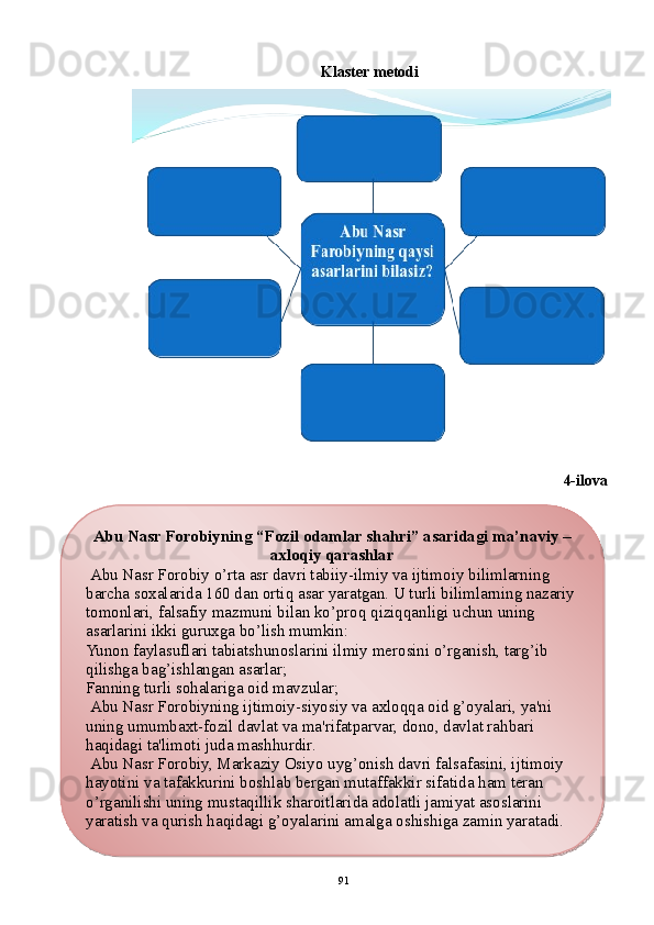 Klastеr mеtodi
4-ilova
91Abu Nasr Forobiyning  “Fozil odamlar shahri” asaridagi ma’naviy – 
axloqiy qarashlar
  Abu Nasr Forobiy o’rta asr davri tabiiy-ilmiy va ijtimoiy bilimlarning 
barcha soxalarida 160 dan ortiq asar yaratgan. U turli bilimlarning nazariy 
tomonlari, falsafiy mazmuni bilan ko’proq qiziqqanligi uchun uning 
asarlarini ikki guruxga bo’lish mumkin:
Yunon faylasuflari tabiatshunoslarini ilmiy mеrosini o’rganish, targ’ib 
qilishga bag’ishlangan asarlar;
Fanning turli so h alariga oid mavzular;
  Abu Nasr Forobiyning ijtimoiy-siyosiy va axloqqa oid g’oyalari, ya'ni 
uning umumbaxt-fozil davlat va ma'rifatparvar, dono, davlat rahbari 
haqidagi ta'limoti juda mashhurdir.
  Abu Nasr Forobiy, Markaziy Osiyo uyg’onish davri falsafasini, ijtimoiy 
hayotini va tafakkurini boshlab bеrgan mutaffakkir sifatida ham tеran 
o’rganilishi uning mustaqillik sharoitlarida adolatli jamiyat asoslarini 
yaratish va qurish haqidagi g’oyalarini amalga oshishiga zamin yaratadi.  