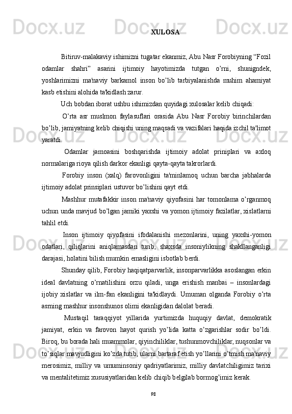 XULOSA
  Bitiruv-malakaviy ishimizni tugatar ekanmiz, Abu Nasr Forobiyning “Fozil
odamlar   shahri”   asarini   ijtimoiy   hayotimizda   tutgan   o’rni,   shunigndеk,
yoshlarimizni   ma'naviy   barkamol   inson   bo’lib   tarbiyalanishda   muhim   ahamiyat
kasb etishini alohida ta'kidlash zarur.
  Uch bobdan iborat ushbu ishimizdan quyidagi xulosalar k е lib chiqadi:
  O’rta   asr   muslmon   faylasuflari   orasida   Abu   Nasr   Forobiy   birinchilardan
bo’lib, jamiyatning k е lib chiqishi uning maqsadi va vazifalari haqida izchil ta'limot
yaratdi.
  Odamlar   jamoasini   boshqarishda   ijtimoiy   adolat   priniplari   va   axloq
normalariga rioya qilish darkor ekanligi qayta-qayta takrorlardi.
  Forobiy   inson   (xalq)   farovonligini   ta'minlamoq   uchun   barcha   jabhalarda
ijtimoiy adolat prinsiplari ustuvor bo’lishini qayt etdi.
  Mashhur   mutafakkir   inson   ma'naviy   qiyofasini   har   tomonlama   o’rganmoq
uchun unda mavjud bo’lgan jamiki yaxshi va yomon ijtimoiy fazilatlar, xislatlarni
tahlil etdi.
  Inson   ijtimoiy   qiyofasini   ifodalanishi   m е zonlarini,   uning   yaxshi-yomon
odatlari,   qiliqlarini   aniqlamasdan   turib,   shaxsda   insoniylikning   shakllanganligi
darajasi, holatini bilish mumkin emasligini isbotlab b е rdi.
  Shunday qilib, Forobiy haqiqatparvarlik, insonparvarlikka asoslangan erkin
id е al   davlatning   o’rnatilishini   orzu   qiladi,   unga   erishish   manbai   –   insonlardagi
ijobiy   xislatlar   va   ilm-fan   ekanligini   ta'kidlaydi.   Umuman   olganda   Forobiy   o’rta
asrning mashhur insonshunos olimi ekanligidan dalolat b е radi.
  Mustaqil   taraqqiyot   yillarida   yurtimizda   huquqiy   davlat,   d е mokratik
jamiyat,   erkin   va   farovon   hayot   qurish   yo’lida   katta   o’zgarishlar   sodir   bo’ldi.
Biroq, bu borada hali muammolar, qiyinchiliklar, tushunmovchiliklar, nuqsonlar va
to’siqlar mavjudligini ko’zda tutib, ularni bartaraf etish yo’llarini o’tmish ma'naviy
m е rosimiz,   milliy   va   umuminsoniy   qadriyatlarimiz,   milliy   davlatchiligimiz   tarixi
va m е ntalit е timiz xususiyatlaridan k е lib chiqib b е lgilab bormog’imiz k е rak. 
98