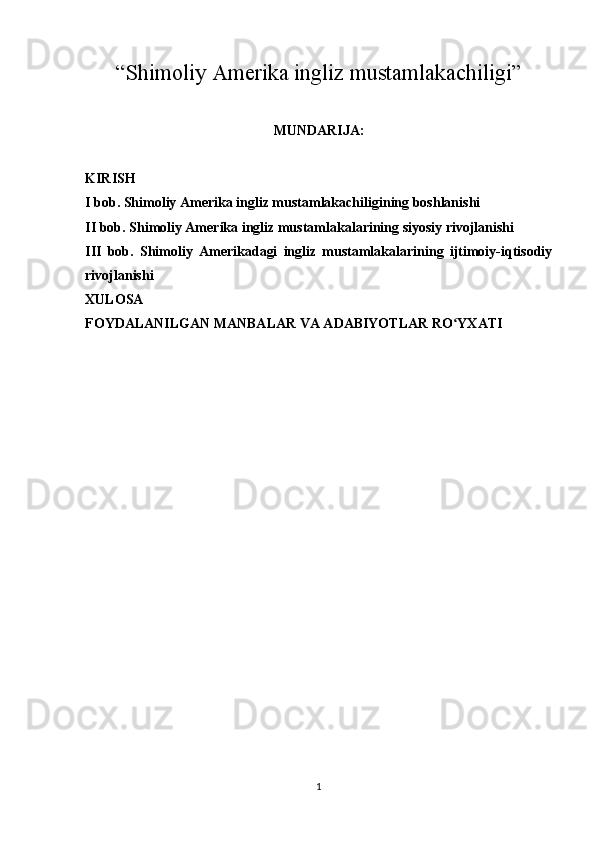 “ Shimoliy Amerika ingliz mustamlakachiligi ”
MUNDARIJA:
KIRISH
I bob. Shimoliy Amerika ingliz mustamlakachiligining boshlanishi
II bob. Shimoliy Amerika ingliz mustamlakalarining siyosiy rivojlanishi
III   bob.   Shimoliy   Amerikadagi   ingliz   mustamlakalarining   ijtimoiy-iqtisodiy
rivojlanishi
XULOSA
FOYDALANILGAN MANBALAR VA ADABIYOTLAR RO YXATIʻ
1 