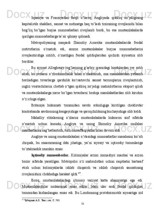 Ispaniya   va   Fransiyadan   farqli   o laroq,   Angliyada   qishloq   xo jaliginingʻ ʻ
kapitalistik shakllari, sanoat  va mehnatga haq to lash tizimining rivojlanishi bilan	
ʻ
bog liq   bo lgan   burjua   munosabatlari   rivojlanib   bordi,   bu   esa   mustamlakalarda	
ʻ ʻ
qurilgan munosabatlarga ta’sir qilmay qolmadi.
Metropoliyaning   maqsadi   Shimoliy   Amerika   mustamlakalarida   feodal
institutlarini   o rnatish   edi,   ammo   mustamlakalar   burjua   munosabatlarini	
ʻ
rivojlantirishga   intilib,   o rnatilgan   feodal   qoldiqlaridan   qochish   siyosatini   olib	
ʻ
bordilar.
Bu   siyosat   Allegheniy   tog larining   g arbiy   qismidagi   hindulardan   yer   sotib	
ʻ ʻ
olish,   bu   yerlarni   o zboshimchalik   bilan   o zlashtirish,   ona   mamlakatdan   yetkazib	
ʻ ʻ
beriladigan   tovarlarga   qarshilik   ko rsatuvchi   sanoat   tarmoqlarini   rivojlantirish,	
ʻ
ingliz vositachilarini chetlab o tgan qishloq xo jaligi mahsulotlarini eksport  qilish	
ʻ ʻ
va mustamlakalarga zarur bo lgan tovarlarni boshqa mamlakatlardan olib kirishni
ʻ
o z ichiga olgan.	
ʻ
Britaniya   hukumati   tomonidan   savdo   erkinligiga   kiritilgan   cheklovlar
kontrabanda savdosining kengayishiga va qaroqchilikning kuchayishiga olib keldi.
Mahalliy   elitalarning   o zlarini   mustamlakalarda   hukmron   sinf   sifatida	
ʻ
o rnatish   uchun   kurashi   Angliya   va   uning   Shimoliy   Amerika   mulklari	
ʻ
manfaatlarini rag batlantirib, turli muvaffaqiyatlar bilan davom etdi.	
ʻ
Angliya va uning mustamlakalari o rtasidagi munosabatlar masalasini ko rib	
ʻ ʻ
chiqsak,   bu   muammoning   ikki   jihatiga,   ya’ni   siyosiy   va   iqtisodiy   tomonlariga
to xtalmaslik mumkin emas.	
ʻ
Iqtisodiy   munosabatlar.   Koloniyalar   arzon   xomashyo   manbai   va   arzon
bozor   sifatida   yaratilgan.   Metropolis   o z   mahsulotlari   uchun   raqobatni   bartaraf	
ʻ
etish   uchun   koloniyalarda   ishlab   chiqarish   va   ishlab   chiqarish   sanoatining
rivojlanishini cheklashga harakat qildi  17
.
Biroq,   mustamlakalardagi   ijtimoiy   vaziyat   katta   ahamiyatga   ega   edi.
Mustamlakachilar   mukammal   emas   edilar,   lekin   ular   endi   feodal   qoldiqlari
tomonidan   kishanlangan   emas   edi.   Bu   Londonning   proteksionistik   siyosatiga   zid
17
  Чубарьян А.О. Указ. соч. С. 743.
11 