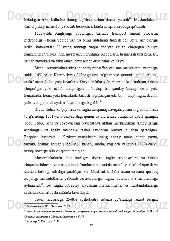 keladigan   erkin   tadbirkorlikning   tug ilishi   uchun   sharoit   yaratdiʻ 18
.   Mustamlakalar
darhol jiddiy mahsulot yetkazib beruvchi sifatida xalqaro savdoga qo shildi.	
ʻ
1608-yilda   Angliyaga   yuborilgan   birinchi   transport   sanoat   yuklarini
metropolga   -   kema   yog ochlari   va   temir   rudalarini   tashish   edi.   XVII   asr   oxiriga	
ʻ
kelib.   koloniyalar   30   ming   tonnaga   yaqin   cho yan   ishlab   chiqargan   (dunyo	
ʻ
hajmining 1/7). Mis, rux, qo rg oshin eritilgan. Asboblarni ta’mirlash ustaxonalari,	
ʻ ʻ
eritish zavodlari va fabrikalar uchun asbob-uskunalar ko paydi.	
ʻ
Biroq, mustamlakalarning iqtisodiy muvaffaqiyati ona mamlakatni xavotirga
soldi.   1651-yilda   Kromvelning   "Navigatsiya   to g risidagi   qonuni"   qabul   qilindi,	
ʻ ʻ
unda "mahsulotlar yoki tovarlarni Osiyo, Afrika yoki Amerikada o sadigan, ishlab	
ʻ
chiqarilgan   yoki   ishlab   chiqarilgan   ...   boshqa   har   qanday   boshqa   kema   yoki
kemalarda, kema yoki kemalarda tashish taqiqlangan edi. bu ... faqat ingliz davlati
yoki uning plantatsiyalari fuqarolariga tegishli 19
".
Savdo flotini ko paytirish va ingliz xalqining navigatsiyasini rag batlantirish	
ʻ ʻ
to g risidagi  1651-yil 5-oktyabrdagi qonun va uni ishlab chiqishda qabul qilingan	
ʻ ʻ
1660,  1663,  1673  va  1696-yildagi  Navigatsiya  aktlari   merkantilizm   tamoyillariga
asoslangan   va   ingliz   savdosini   tashqi   savdodan   himoya   qilishga   qaratilgan.
Raqobat   kuchaydi.     Keyinmustamlakachilikning   asosiy   mahsulotlari:   paxta,
tamaki,   shakar,   indigo   (1660-yil),   kanop,   smola,   yog och   va   smola   (1704-yil)ni	
ʻ
tashqi bozorga olib chiqishni taqiqladi.
Mustamlakalarda   olib   borilgan   siyosat   ingliz   savdogarlari   va   ishlab
chiqaruvchilarini daromad bilan ta’minlash maqsadida mahalliy ishlab chiqarish va
savdoni  tartibga solishga  qaratilgan edi. Mustamlakachilar  arzon va zarur qishloq
xo jaligi   mahsulotlarini   yetkazib   beruvchilarga,   ingliz   tovarlari   iste molchilariga	
ʻ ʻ
aylanishdi 20
.   Bu   ingliz   iqtisodiy   siyosatini   merkantilistik   va   mustamlakalarga
nisbatan kamsituvchi sifatida tavsiflaydi.
Tovar   tannarxiga   2540%   spekulyativ   ustama   qo shishga   ruxsat   bergan	
ʻ
18
  Болховитинов Н.Н. Указ. соч. С. 19.
19
  Акт   об   увеличении   торгового   флота   и   поощрении   мореплавания   английской   нации.   9   октября   1651   г.   //
Сборник документов (сборник Сироткина). С. 77.
20
  Аптекер Г. Указ. соч. С. 38.
12 