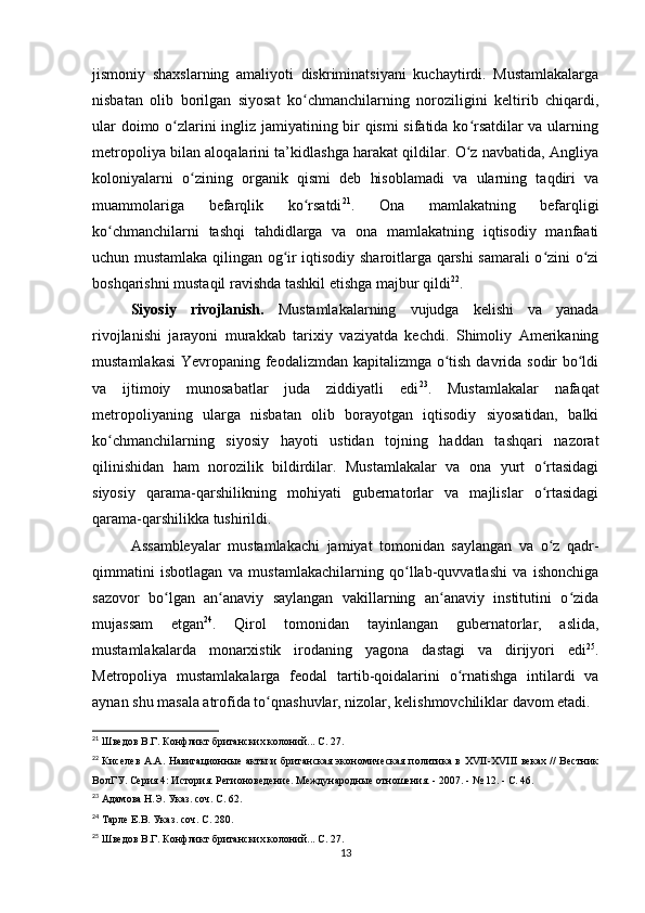 jismoniy   shaxslarning   amaliyoti   diskriminatsiyani   kuchaytirdi.   Mustamlakalarga
nisbatan   olib   borilgan   siyosat   ko chmanchilarning   noroziligini   keltirib   chiqardi,ʻ
ular doimo o zlarini ingliz jamiyatining bir qismi sifatida ko rsatdilar  va ularning	
ʻ ʻ
metropoliya bilan aloqalarini ta’kidlashga harakat qildilar. O z navbatida, Angliya	
ʻ
koloniyalarni   o zining   organik   qismi   deb   hisoblamadi   va   ularning   taqdiri   va	
ʻ
muammolariga   befarqlik   ko rsatdi	
ʻ 21
.   Ona   mamlakatning   befarqligi
ko chmanchilarni   tashqi   tahdidlarga   va   ona   mamlakatning   iqtisodiy   manfaati	
ʻ
uchun mustamlaka qilingan og ir iqtisodiy sharoitlarga qarshi samarali o zini o zi	
ʻ ʻ ʻ
boshqarishni mustaqil ravishda tashkil etishga majbur qildi 22
.
Siyosiy   rivojlanish.   Mustamlakalarning   vujudga   kelishi   va   yanada
rivojlanishi   jarayoni   murakkab   tarixiy   vaziyatda   kechdi.   Shimoliy   Amerikaning
mustamlakasi  Yevropaning feodalizmdan kapitalizmga o tish davrida sodir bo ldi	
ʻ ʻ
va   ijtimoiy   munosabatlar   juda   ziddiyatli   edi 23
.   Mustamlakalar   nafaqat
metropoliyaning   ularga   nisbatan   olib   borayotgan   iqtisodiy   siyosatidan,   balki
ko chmanchilarning   siyosiy   hayoti   ustidan   tojning   haddan   tashqari   nazorat	
ʻ
qilinishidan   ham   norozilik   bildirdilar.   Mustamlakalar   va   ona   yurt   o rtasidagi	
ʻ
siyosiy   qarama-qarshilikning   mohiyati   gubernatorlar   va   majlislar   o rtasidagi
ʻ
qarama-qarshilikka tushirildi.
Assambleyalar   mustamlakachi   jamiyat   tomonidan   saylangan   va   o z   qadr-
ʻ
qimmatini   isbotlagan   va   mustamlakachilarning   qo llab-quvvatlashi   va   ishonchiga	
ʻ
sazovor   bo lgan   an anaviy   saylangan   vakillarning   an anaviy   institutini   o zida	
ʻ ʻ ʻ ʻ
mujassam   etgan 24
.   Qirol   tomonidan   tayinlangan   gubernatorlar,   aslida,
mustamlakalarda   monarxistik   irodaning   yagona   dastagi   va   dirijyori   edi 25
.
Metropoliya   mustamlakalarga   feodal   tartib-qoidalarini   o rnatishga   intilardi   va	
ʻ
aynan shu masala atrofida to qnashuvlar, nizolar, kelishmovchiliklar davom etadi.	
ʻ
21
  Шведов В.Г. Конфликт британских колоний... С. 27.
22
  Киселев А.А. Навигационные акты и британская экономическая политика в XVII-XVIII  веках // Вестник
ВолГУ. Серия 4: История. Регионоведение. Международные отношения. - 2007. - № 12. - С. 46.
23
  Адамова Н.Э. Указ. соч. С. 62.
24
  Тарле Е.В. Указ. соч. С. 280.
25
  Шведов В.Г. Конфликт британских колоний... С. 27.
13 