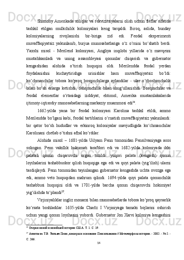 Shimoliy Amerikada soliqlar va rekvizitsiyalarni olish uchun fieflar sifatida
tashkil   etilgan   mulkchilik   koloniyalari   keng   tarqaldi.   Biroq,   aslida,   bunday
koloniyalarning   rivojlanishi   bir-biriga   zid   edi.   Feodal   eksperimenti
muvaffaqiyatsiz   yakunlanib,   burjua   munosabatlariga   o z   o rnini   bo shatib   berdi.ʻ ʻ ʻ
Yaxshi   misol   -   Merilend   koloniyasi,   Angliya   inqilobi   yillarida   o z   mavqeini	
ʻ
mustahkamladi   va   uning   assambleyasi   qonunlar   chiqarish   va   gubernator
kengashidan   alohida   o tirish   huquqini   oldi.   Merilendda   feodal   yerdan	
ʻ
foydalanishni   kuchaytirishga   urinishlar   ham   muvaffaqiyatsiz   bo ldi:	
ʻ
ko chmanchilar   tobora   ko proq   bosqinchilarga   aylandilar   -   ular   o zboshimchalik	
ʻ ʻ ʻ
bilan   bo sh   erlarga   ketishdi,   dehqonchilik   bilan   shug ullanishdi.   Bosqinchilar   va	
ʻ ʻ
feodal   elementlar   o rtasidagi   ziddiyat,   ehtimol,   Amerika   mustamlakalarida	
ʻ
ijtimoiy-iqtisodiy munosabatlarning markaziy muammosi edi 26
.
1662-yilda   yana   bir   feodal   koloniyasi   Karolina   tashkil   etildi,   ammo
Merilendda bo lgani kabi, feodal tartiblarini o rnatish muvaffaqiyatsiz yakunlandi:	
ʻ ʻ
bir   qator   bo sh   hududlar   va   erkinroq   koloniyalar   mavjudligida   ko chmanchilar	
ʻ ʻ
Karolinani chetlab o tishni afzal ko rdilar.	
ʻ ʻ
Alohida   misol   –   1681-yilda   Uilyam   Penn   tomonidan   Pensilvaniyaga   asos
solingan.   Penn   vakillik   hukumati   tarafdori   edi   va   1682-yilda   koloniyada   ikki
palatali   qonun   chiqaruvchi   organ   tuzildi:   yuqori   palata   (kengash)   qonun
loyihalarini  tashabbuskor  qilish huquqiga ega  edi  va quyi  palata (yig ilish)  ularni	
ʻ
tasdiqlaydi.  Penn tomonidan  tayinlangan gubernator  kengashda   uchta  ovozga ega
edi,   ammo   veto   huquqidan   mahrum   qilindi.   1694-yilda   quyi   palata   qonunchilik
tashabbusi   huquqini   oldi   va   1701-yilda   barcha   qonun   chiqaruvchi   hokimiyat
yig ilishda to plandi	
ʻ ʻ 27
.
Virjiniyaliklar ingliz monarxi bilan munosabatlarda tobora ko proq qaysarlik	
ʻ
ko rsata   boshladilar.   1635-yilda   Charlz   I   Virjiniyaga   tamaki   bojlarini   oshirish	
ʻ
uchun yangi qonun loyihasini yubordi. Gubernator Jon Xarvi koloniya kengashini
26
  Очерки новой и новейшей истории США. Т. 1. С. 19.
27
  Алентьева Т.В. Уильям Пенн, квакеры и основание Пенсильвании // Метаморфозы истории. - 2002. - № 2. -
С. 266.
14 