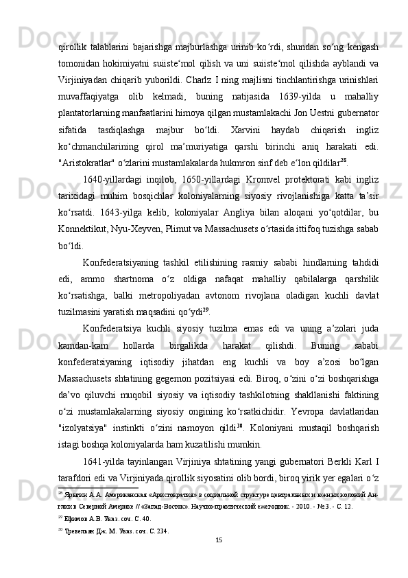 qirollik   talablarini   bajarishga   majburlashga   urinib   ko rdi,   shundan   so ng   kengashʻ ʻ
tomonidan   hokimiyatni   suiiste mol   qilish   va   uni   suiiste mol   qilishda   ayblandi   va	
ʻ ʻ
Virjiniyadan  chiqarib yuborildi. Charlz  I  ning majlisni  tinchlantirishga   urinishlari
muvaffaqiyatga   olib   kelmadi,   buning   natijasida   1639-yilda   u   mahalliy
plantatorlarning manfaatlarini himoya qilgan mustamlakachi Jon Uestni gubernator
sifatida   tasdiqlashga   majbur   bo ldi.   Xarvini   haydab   chiqarish   ingliz	
ʻ
ko chmanchilarining   qirol   ma’muriyatiga   qarshi   birinchi   aniq   harakati   edi.	
ʻ
"Aristokratlar" o zlarini mustamlakalarda hukmron sinf deb e lon qildilar	
ʻ ʻ 28
.
1640-yillardagi   inqilob,   1650-yillardagi   Kromvel   protektorati   kabi   ingliz
tarixidagi   muhim   bosqichlar   koloniyalarning   siyosiy   rivojlanishiga   katta   ta’sir
ko rsatdi.   1643-yilga   kelib,   koloniyalar   Angliya   bilan   aloqani   yo qotdilar,   bu	
ʻ ʻ
Konnektikut, Nyu-Xeyven, Plimut va Massachusets o rtasida ittifoq tuzishga sabab	
ʻ
bo ldi.	
ʻ
Konfederatsiyaning   tashkil   etilishining   rasmiy   sababi   hindlarning   tahdidi
edi,   ammo   shartnoma   o z   oldiga   nafaqat   mahalliy   qabilalarga   qarshilik	
ʻ
ko rsatishga,   balki   metropoliyadan   avtonom   rivojlana   oladigan   kuchli   davlat	
ʻ
tuzilmasini yaratish maqsadini qo ydi	
ʻ 29
.
Konfederatsiya   kuchli   siyosiy   tuzilma   emas   edi   va   uning   a’zolari   juda
kamdan-kam   hollarda   birgalikda   harakat   qilishdi.   Buning   sababi
konfederatsiyaning   iqtisodiy   jihatdan   eng   kuchli   va   boy   a’zosi   bo lgan	
ʻ
Massachusets   shtatining  gegemon  pozitsiyasi  edi.   Biroq,  o zini  o zi   boshqarishga	
ʻ ʻ
da’vo   qiluvchi   muqobil   siyosiy   va   iqtisodiy   tashkilotning   shakllanishi   faktining
o zi   mustamlakalarning   siyosiy   ongining   ko rsatkichidir.   Yevropa   davlatlaridan	
ʻ ʻ
"izolyatsiya"   instinkti   o zini   namoyon   qildi	
ʻ 30
.   Koloniyani   mustaqil   boshqarish
istagi boshqa koloniyalarda ham kuzatilishi mumkin.
1641-yilda   tayinlangan   Virjiniya   shtatining  yangi   gubernatori   Berkli   Karl   I
tarafdori edi va Virjiniyada qirollik siyosatini olib bordi, biroq yirik yer egalari o z	
ʻ
28
  Ярыгин А.А. Американская «Аристократия» в социальной структуре центральных и южных колоний Ан-
глии в Северной Америке // «Запад-Восток». Научно-практический ежегодник. - 2010. - № 3. - С. 12.
29
  Ефимов А.В. Указ. соч. С. 40.
30
  Тревельян Дж. М. Указ. соч. С. 234.
15 