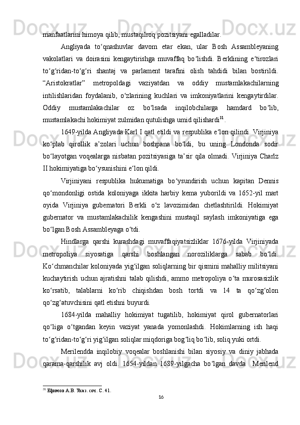 manfaatlarini himoya qilib, mustaqilroq pozitsiyani egalladilar.
Angliyada   to qnashuvlar   davom   etar   ekan,   ular   Bosh   Assambleyaningʻ
vakolatlari   va   doirasini   kengaytirishga   muvaffaq   bo lishdi.   Berklining   e tirozlari	
ʻ ʻ
to g ridan-to g ri   shantaj   va   parlament   tarafini   olish   tahdidi   bilan   bostirildi.	
ʻ ʻ ʻ ʻ
“Aristokratlar”   metropoldagi   vaziyatdan   va   oddiy   mustamlakachilarning
intilishlaridan   foydalanib,   o zlarining   kuchlari   va   imkoniyatlarini   kengaytirdilar.	
ʻ
Oddiy   mustamlakachilar   oz   bo lsada   inqilobchilarga   hamdard   bo lib,	
ʻ ʻ
mustamlakachi hokimiyat zulmidan qutulishga umid qilishardi 31
.
1649-yilda Angliyada Karl I qatl etildi va respublika e lon qilindi. Virjiniya	
ʻ
ko plab   qirollik   a’zolari   uchun   boshpana   bo ldi,   bu   uning   Londonda   sodir	
ʻ ʻ
bo layotgan  voqealarga  nisbatan  pozitsiyasiga   ta’sir   qila olmadi.  Virjiniya  Charlz
ʻ
II hokimiyatiga bo ysunishini e lon qildi.	
ʻ ʻ
Virjiniyani   respublika   hukumatiga   bo ysundirish   uchun   kapitan   Dennis	
ʻ
qo mondonligi   ostida   koloniyaga   ikkita   harbiy   kema   yuborildi   va   1652-yil   mart	
ʻ
oyida   Virjiniya   gubernatori   Berkli   o z   lavozimidan   chetlashtirildi.   Hokimiyat	
ʻ
gubernator   va   mustamlakachilik   kengashini   mustaqil   saylash   imkoniyatiga   ega
bo lgan Bosh Assambleyaga o tdi.	
ʻ ʻ
Hindlarga   qarshi   kurashdagi   muvaffaqiyatsizliklar   1676-yilda   Virjiniyada
metropoliya   siyosatiga   qarshi   boshlangan   noroziliklarga   sabab   bo ldi.	
ʻ
Ko chmanchilar koloniyada yig ilgan soliqlarning bir qismini mahalliy militsiyani	
ʻ ʻ
kuchaytirish   uchun   ajratishni   talab   qilishdi,   ammo   metropoliya   o ta   murosasizlik	
ʻ
ko rsatib,   talablarni   ko rib   chiqishdan   bosh   tortdi   va   14   ta   qo zg olon	
ʻ ʻ ʻ ʻ
qo zg atuvchisini qatl etishni buyurdi.
ʻ ʻ
1684-yilda   mahalliy   hokimiyat   tugatilib,   hokimiyat   qirol   gubernatorlari
qo liga   o tgandan   keyin   vaziyat   yanada   yomonlashdi.   Hokimlarning   ish   haqi
ʻ ʻ
to g ridan-to g ri yig ilgan soliqlar miqdoriga bog liq bo lib, soliq yuki ortdi.
ʻ ʻ ʻ ʻ ʻ ʻ ʻ
Merilendda   inqilobiy   voqealar   boshlanishi   bilan   siyosiy   va   diniy   jabhada
qarama-qarshilik   avj   oldi.   1654-yildan   1689-yilgacha   bo lgan   davda     Merilend	
ʻ
31
  Ефимов А.В. Указ. соч. С. 41.
16 