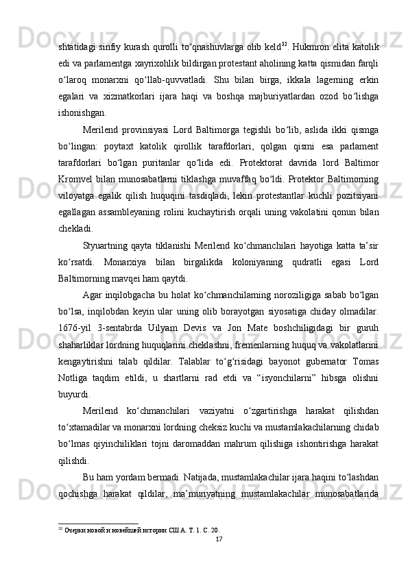 shtatidagi sinfiy kurash qurolli to qnashuvlarga olib keldʻ 32
. Hukmron elita katolik
edi va parlamentga xayrixohlik bildirgan protestant aholining katta qismidan farqli
o laroq   monarxni   qo llab-quvvatladi.   Shu   bilan   birga,   ikkala   lagerning   erkin	
ʻ ʻ
egalari   va   xizmatkorlari   ijara   haqi   va   boshqa   majburiyatlardan   ozod   bo lishga	
ʻ
ishonishgan.
Merilend   provinsiyasi   Lord   Baltimorga   tegishli   bo lib,   aslida   ikki   qismga	
ʻ
bo lingan:   poytaxt   katolik   qirollik   tarafdorlari,   qolgan   qismi   esa   parlament	
ʻ
tarafdorlari   bo lgan   puritanlar   qo lida   edi.   Protektorat   davrida   lord   Baltimor	
ʻ ʻ
Kromvel   bilan   munosabatlarni   tiklashga   muvaffaq   bo ldi.   Protektor   Baltimorning	
ʻ
viloyatga   egalik   qilish   huquqini   tasdiqladi,   lekin   protestantlar   kuchli   pozitsiyani
egallagan   assambleyaning   rolini   kuchaytirish   orqali   uning   vakolatini   qonun   bilan
chekladi.
Styuartning   qayta   tiklanishi   Merilend   ko chmanchilari   hayotiga   katta   ta’sir	
ʻ
ko rsatdi.   Monarxiya   bilan   birgalikda   koloniyaning   qudratli   egasi   Lord	
ʻ
Baltimorning mavqei ham qaytdi.
Agar   inqilobgacha   bu  holat   ko chmanchilarning  noroziligiga  sabab   bo lgan	
ʻ ʻ
bo lsa,   inqilobdan   keyin   ular   uning   olib   borayotgan   siyosatiga   chiday   olmadilar.	
ʻ
1676-yil   3-sentabrda   Uilyam   Devis   va   Jon   Mate   boshchiligidagi   bir   guruh
shaharliklar lordning huquqlarini cheklashni, fremenlarning huquq va vakolatlarini
kengaytirishni   talab   qildilar.   Talablar   to g risidagi   bayonot   gubernator   Tomas	
ʻ ʻ
Notliga   taqdim   etildi,   u   shartlarni   rad   etdi   va   “isyonchilarni”   hibsga   olishni
buyurdi.
Merilend   ko chmanchilari   vaziyatni   o zgartirishga   harakat   qilishdan	
ʻ ʻ
to xtamadilar va monarxni lordning cheksiz kuchi va mustamlakachilarning chidab	
ʻ
bo lmas   qiyinchiliklari   tojni   daromaddan   mahrum   qilishiga   ishontirishga   harakat
ʻ
qilishdi.
Bu ham yordam bermadi. Natijada, mustamlakachilar ijara haqini to lashdan	
ʻ
qochishga   harakat   qildilar,   ma’muriyatning   mustamlakachilar   munosabatlarida
32
  Очерки новой и новейшей истории США. Т. 1. С. 20.
17 