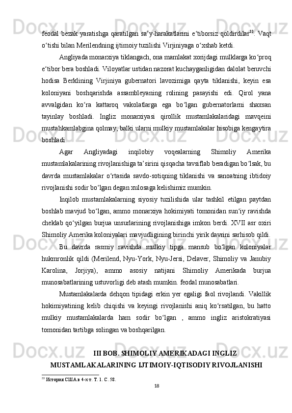 feodal   bezak   yaratishga   qaratilgan   sa’y-harakatlarini   e tiborsiz   qoldirdilarʻ 33
.   Vaqt
o tishi bilan Merilendning ijtimoiy tuzilishi Virjiniyaga o xshab ketdi.	
ʻ ʻ
Angliyada monarxiya tiklangach, ona mamlakat xorijdagi mulklarga ko proq	
ʻ
e tibor bera boshladi. Viloyatlar ustidan nazorat kuchayganligidan dalolat beruvchi	
ʻ
hodisa   Berklining   Virjiniya   gubernatori   lavozimiga   qayta   tiklanishi,   keyin   esa
koloniyani   boshqarishda   assambleyaning   rolining   pasayishi   edi.   Qirol   yana
avvalgidan   ko ra   kattaroq   vakolatlarga   ega   bo lgan   gubernatorlarni   shaxsan	
ʻ ʻ
tayinlay   boshladi.   Ingliz   monarxiyasi   qirollik   mustamlakalaridagi   mavqeini
mustahkamlabgina qolmay, balki ularni mulkiy mustamlakalar hisobiga kengaytira
boshladi. 
Agar   Angliyadagi   inqilobiy   voqealarning   Shimoliy   Amerika
mustamlakalarining rivojlanishiga ta’sirini qisqacha tavsiflab beradigan bo lsak, bu	
ʻ
davrda   mustamlakalar   o rtasida   savdo-sotiqning   tiklanishi   va   sanoatning   ibtidoiy	
ʻ
rivojlanishi sodir bo lgan degan xulosaga kelishimiz mumkin.	
ʻ
Inqilob   mustamlakalarning   siyosiy   tuzilishida   ular   tashkil   etilgan   paytdan
boshlab mavjud bo lgan, ammo monarxiya hokimiyati tomonidan sun iy ravishda
ʻ ʻ
cheklab qo yilgan burjua unsurlarining rivojlanishiga imkon berdi. XVII asr oxiri	
ʻ
Shimoliy Amerika koloniyalari mavjudligining birinchi yirik davrini sarhisob qildi.
Bu   davrda   rasmiy   ravishda   mulkiy   tipga   mansub   bo lgan   koloniyalar	
ʻ
hukmronlik   qildi   (Merilend,   Nyu-York,   Nyu-Jersi,   Delaver,   Shimoliy   va   Janubiy
Karolina,   Jorjiya),   ammo   asosiy   natijani   Shimoliy   Amerikada   burjua
munosabatlarining ustuvorligi deb atash mumkin. feodal munosabatlari.
Mustamlakalarda   dehqon   tipidagi   erkin   yer   egaligi   faol   rivojlandi.   Vakillik
hokimiyatining   kelib   chiqishi   va   keyingi   rivojlanishi   aniq   ko rsatilgan,   bu   hatto
ʻ
mulkiy   mustamlakalarda   ham   sodir   bo lgan   ,   ammo   ingliz   aristokratiyasi	
ʻ
tomonidan tartibga solingan va boshqarilgan.
III BOB. SHIMOLIY AMERIKADAGI INGLIZ
MUSTAMLAKALARINING IJTIMOIY-IQTISODIY RIVOJLANISHI
33
  История США в 4-х т. Т. 1. С. 58.
18 