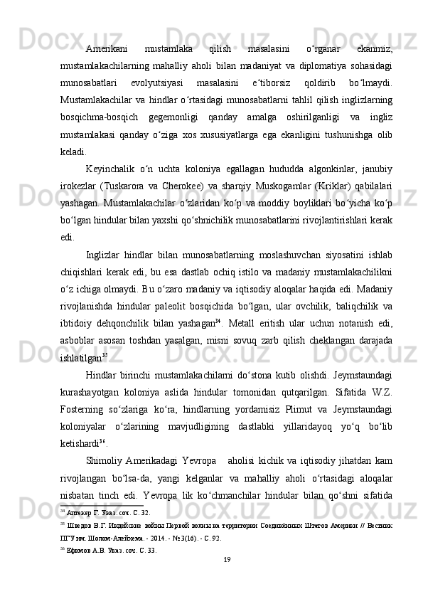 Amerikani   mustamlaka   qilish   masalasini   o rganar   ekanmiz,ʻ
mustamlakachilarning   mahalliy   aholi   bilan   madaniyat   va   diplomatiya   sohasidagi
munosabatlari   evolyutsiyasi   masalasini   e tiborsiz   qoldirib   bo lmaydi.	
ʻ ʻ
Mustamlakachilar   va   hindlar   o rtasidagi   munosabatlarni   tahlil   qilish   inglizlarning	
ʻ
bosqichma-bosqich   gegemonligi   qanday   amalga   oshirilganligi   va   ingliz
mustamlakasi   qanday   o ziga   xos   xususiyatlarga   ega   ekanligini   tushunishga   olib	
ʻ
keladi.
Keyinchalik   o n   uchta   koloniya   egallagan   hududda   algonkinlar,   janubiy	
ʻ
irokezlar   (Tuskarora   va   Cherokee)   va   sharqiy   Muskogamlar   (Kriklar)   qabilalari
yashagan.   Mustamlakachilar   o zlaridan   ko p   va   moddiy   boyliklari   bo yicha   ko p	
ʻ ʻ ʻ ʻ
bo lgan hindular bilan yaxshi qo shnichilik munosabatlarini rivojlantirishlari kerak	
ʻ ʻ
edi.
Inglizlar   hindlar   bilan   munosabatlarning   moslashuvchan   siyosatini   ishlab
chiqishlari   kerak   edi,   bu   esa   dastlab   ochiq   istilo   va   madaniy   mustamlakachilikni
o z ichiga olmaydi. Bu o zaro madaniy va iqtisodiy aloqalar haqida edi. Madaniy
ʻ ʻ
rivojlanishda   hindular   paleolit   bosqichida   bo lgan,   ular   ovchilik,   baliqchilik   va	
ʻ
ibtidoiy   dehqonchilik   bilan   yashagan 34
.   Metall   eritish   ular   uchun   notanish   edi,
asboblar   asosan   toshdan   yasalgan,   misni   sovuq   zarb   qilish   cheklangan   darajada
ishlatilgan 35
.
Hindlar   birinchi   mustamlakachilarni   do stona   kutib   olishdi.   Jeymstaundagi
ʻ
kurashayotgan   koloniya   aslida   hindular   tomonidan   qutqarilgan.   Sifatida   W.Z.
Fosterning   so zlariga   ko ra,   hindlarning   yordamisiz   Plimut   va   Jeymstaundagi	
ʻ ʻ
koloniyalar   o zlarining   mavjudligining   dastlabki   yillaridayoq   yo q   bo lib
ʻ ʻ ʻ
ketishardi 36
.
Shimoliy   Amerikadagi   Yevropa       aholisi   kichik   va   iqtisodiy   jihatdan   kam
rivojlangan   bo lsa-da,   yangi   kelganlar   va   mahalliy   aholi   o rtasidagi   aloqalar
ʻ ʻ
nisbatan   tinch   edi.   Yevropa   lik   ko chmanchilar   hindular   bilan   qo shni   sifatida	
ʻ ʻ
34
  Аптекер Г. Указ. соч. С. 32.
35
  Шведов   В.Г.  Индейские   войны   Первой   волны  на   территории   Соединённых  Штатов   Америки   //   Вестник
ПГУ им. Шолом-Алейхема. - 2014. - № 3(16). - С. 92.
36
  Ефимов А.В. Указ. соч. С. 33.
19 