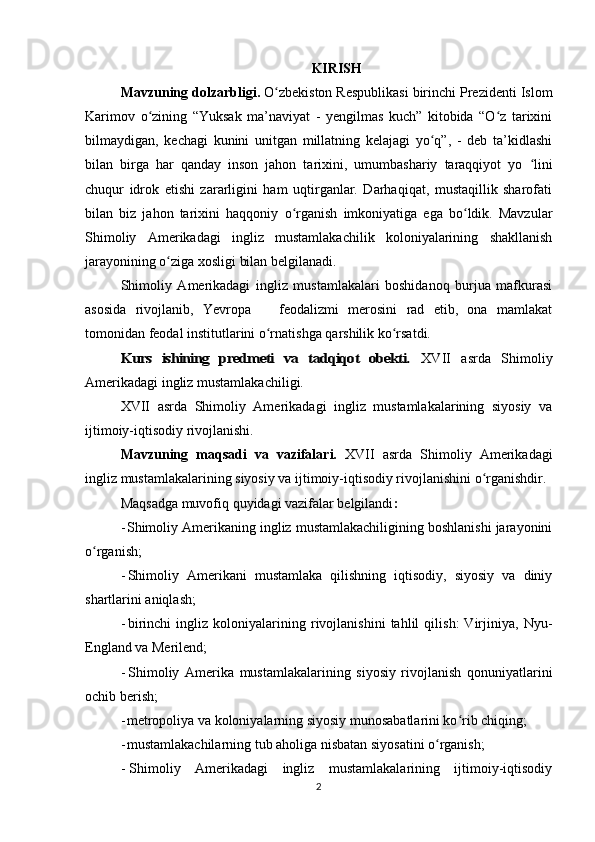 KIRISH
Mavzuning dolzarbligi.  O zbekiston Respublikasi birinchi Prezidenti Islomʻ
Karimov   о zining   “Yuksak   ma’naviyat   -   yengilmas   kuch”   kitobida   “O z   tarixini	
ʻ ʻ
bilmaydigan,   kechagi   kunini   unitgan   millatning   kelajagi   yo q”,   -   deb   ta’kidlashi	
ʻ
bilan   birga   har   qanday   inson   jahon   tarixini,   umumbashariy   taraqqiyot   yo   lini	
ʻ
chuqur   idrok   etishi   zararligini   ham   uqtirganlar.   Darhaqiqat,   mustaqillik   sharofati
bilan   biz   jahon   tarixini   haqqoniy   о rganish   imkoniyatiga   ega   bo ldik.   Mavzular	
ʻ ʻ
Shimoliy   Amerikadagi   ingliz   mustamlakachilik   koloniyalarining   shakllanish
jarayonining o ziga xosligi bilan belgilanadi.	
ʻ
Shimoliy   Amerikadagi   ingliz   mustamlakalari   boshidanoq   burjua   mafkurasi
asosida   rivojlanib,   Yevropa       feodalizmi   merosini   rad   etib,   ona   mamlakat
tomonidan feodal institutlarini o rnatishga qarshilik ko rsatdi.	
ʻ ʻ	
Kurs   ishining   predmeti   va   tadqiqot   obekti.
  XVII   asrda   Shimoliy
Amerikadagi ingliz mustamlakachiligi.
XVII   asrda   Shimoliy   Amerikadagi   ingliz   mustamlakalarining   siyosiy   va
ijtimoiy-iqtisodiy rivojlanishi.
Mavzuning   maqsadi   va   vazifalari.   XVII   asrda   Shimoliy   Amerikadagi
ingliz mustamlakalarining siyosiy va ijtimoiy-iqtisodiy rivojlanishini o rganishdir.	
ʻ
Maqsadga muvofiq quyidagi vazifalar belgilandi :
- Shimoliy Amerikaning ingliz mustamlakachiligining boshlanishi jarayonini
o rganish;	
ʻ
- Shimoliy   Amerikani   mustamlaka   qilishning   iqtisodiy,   siyosiy   va   diniy
shartlarini aniqlash;
- birinchi   ingliz   koloniyalarining   rivojlanishini   tahlil   qilish:   Virjiniya,   Nyu-
England va Merilend;
- Shimoliy   Amerika   mustamlakalarining   siyosiy   rivojlanish   qonuniyatlarini
ochib berish;
- metropoliya va koloniyalarning siyosiy munosabatlarini ko rib chiqing;	
ʻ
- mustamlakachilarning tub aholiga nisbatan siyosatini o rganish;	
ʻ
- Shimoliy   Amerikadagi   ingliz   mustamlakalarining   ijtimoiy-iqtisodiy
2 