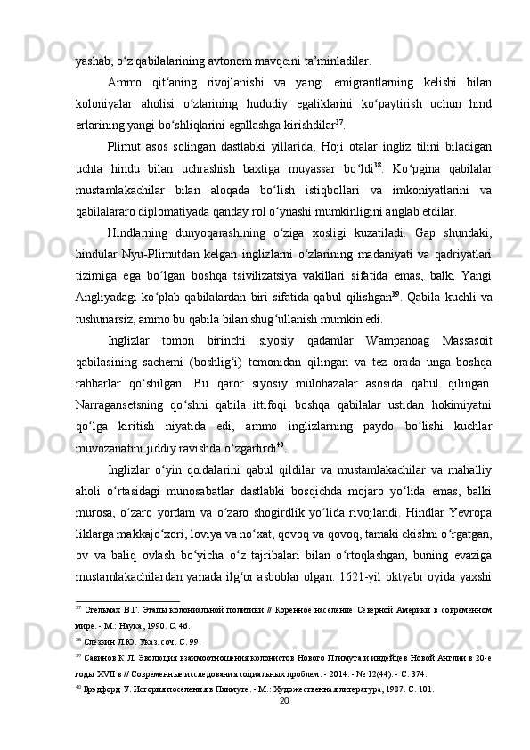 yashab, o z qabilalarining avtonom mavqeini ta’minladilar.ʻ
Ammo   qit aning   rivojlanishi   va   yangi   emigrantlarning   kelishi   bilan	
ʻ
koloniyalar   aholisi   o zlarining   hududiy   egaliklarini   ko paytirish   uchun   hind	
ʻ ʻ
erlarining yangi bo shliqlarini egallashga kirishdilar	
ʻ 37
.
Plimut   asos   solingan   dastlabki   yillarida,   Hoji   otalar   ingliz   tilini   biladigan
uchta   hindu   bilan   uchrashish   baxtiga   muyassar   bo ldi	
ʻ 38
.   Ko pgina   qabilalar	ʻ
mustamlakachilar   bilan   aloqada   bo lish   istiqbollari   va   imkoniyatlarini   va	
ʻ
qabilalararo diplomatiyada qanday rol o ynashi mumkinligini anglab etdilar.
ʻ
Hindlarning   dunyoqarashining   o ziga   xosligi   kuzatiladi.   Gap   shundaki,
ʻ
hindular   Nyu-Plimutdan   kelgan   inglizlarni   o zlarining   madaniyati   va   qadriyatlari	
ʻ
tizimiga   ega   bo lgan   boshqa   tsivilizatsiya   vakillari   sifatida   emas,   balki   Yangi	
ʻ
Angliyadagi   ko plab   qabilalardan   biri   sifatida   qabul   qilishgan
ʻ 39
.   Qabila   kuchli   va
tushunarsiz, ammo bu qabila bilan shug ullanish mumkin edi.	
ʻ
Inglizlar   tomon   birinchi   siyosiy   qadamlar   Wampanoag   Massasoit
qabilasining   sachemi   (boshlig i)   tomonidan   qilingan   va   tez   orada   unga   boshqa	
ʻ
rahbarlar   qo shilgan.   Bu   qaror   siyosiy   mulohazalar   asosida   qabul   qilingan.	
ʻ
Narragansetsning   qo shni   qabila   ittifoqi   boshqa   qabilalar   ustidan   hokimiyatni	
ʻ
qo lga   kiritish   niyatida   edi,   ammo   inglizlarning   paydo   bo lishi   kuchlar	
ʻ ʻ
muvozanatini jiddiy ravishda o zgartirdi	
ʻ 40
.
Inglizlar   o yin   qoidalarini   qabul   qildilar   va   mustamlakachilar   va   mahalliy	
ʻ
aholi   o rtasidagi   munosabatlar   dastlabki   bosqichda   mojaro   yo lida   emas,   balki	
ʻ ʻ
murosa,   o zaro   yordam   va   o zaro   shogirdlik   yo lida   rivojlandi.   Hindlar   Yevropa	
ʻ ʻ ʻ
liklarga makkajo xori, loviya va no xat, qovoq va qovoq, tamaki ekishni o rgatgan,	
ʻ ʻ ʻ
ov   va   baliq   ovlash   bo yicha   o z   tajribalari   bilan   o rtoqlashgan,   buning   evaziga	
ʻ ʻ ʻ
mustamlakachilardan yanada ilg or asboblar olgan. 1621-yil oktyabr oyida yaxshi	
ʻ
37
  Стельмах   В.Г.   Этапы   колониальной   политики   //   Коренное   население   Северной   Америки   в   современном
мире. - М.: Наука, 1990. С. 46.
38
  Слёзкин Л.Ю. Указ. соч. С. 99.
39
  Савинов К.Л. Эволюция взаимоотношения колонистов Нового Плимута и индейцев Новой Англии в 20-е
годы XVII в // Современные исследования социальных проблем. - 2014. - № 12(44). - С. 374.
40
  Брэдфорд У. История поселения в Плимуте. - М.: Художественная литература, 1987. С. 101.
20 