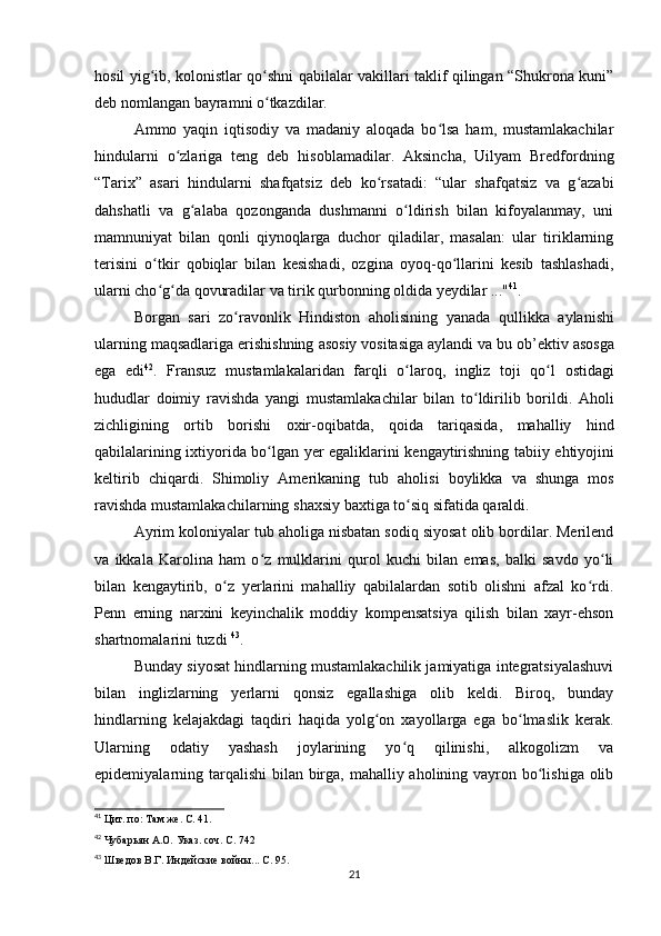 hosil yig ib, kolonistlar qo shni qabilalar vakillari taklif qilingan “Shukrona kuni”ʻ ʻ
deb nomlangan bayramni o tkazdilar.	
ʻ
Ammo   yaqin   iqtisodiy   va   madaniy   aloqada   bo lsa   ham,   mustamlakachilar	
ʻ
hindularni   o zlariga   teng   deb   hisoblamadilar.   Aksincha,   Uilyam   Bredfordning	
ʻ
“Tarix”   asari   hindularni   shafqatsiz   deb   ko rsatadi:   “ular   shafqatsiz   va   g azabi	
ʻ ʻ
dahshatli   va   g alaba   qozonganda   dushmanni   o ldirish   bilan   kifoyalanmay,   uni	
ʻ ʻ
mamnuniyat   bilan   qonli   qiynoqlarga   duchor   qiladilar,   masalan:   ular   tiriklarning
terisini   o tkir   qobiqlar   bilan   kesishadi,   ozgina   oyoq-qo llarini   kesib   tashlashadi,	
ʻ ʻ
ularni cho g da qovuradilar va tirik qurbonning oldida yeydilar ..."
ʻ ʻ 41
.
Borgan   sari   zo ʻ ravonlik   Hindiston   aholisining   yanada   qullikka   aylanishi
ularning   maqsadlariga   erishishning   asosiy   vositasiga   aylandi   va   bu   ob ’ ektiv   asosga
ega   edi 42
.   Fransuz   mustamlakalaridan   farqli   o ʻ laroq ,   ingliz   toji   qo ʻ l   ostidagi
hududlar   doimiy   ravishda   yangi   mustamlakachilar   bilan   to ʻ ldirilib   borildi .   Aholi
zichligining   ortib   borishi   oxir - oqibatda ,   qoida   tariqasida ,   mahalliy   hind
qabilalarining   ixtiyorida   bo ʻ lgan   yer   egaliklarini   kengaytirishning   tabiiy   ehtiyojini
keltirib   chiqardi .   Shimoliy   Amerikaning   tub   aholisi   boylikka   va   shunga   mos
ravishda   mustamlakachilarning   shaxsiy   baxtiga   to ʻ siq   sifatida   qaraldi .
Ayrim koloniyalar tub aholiga nisbatan sodiq siyosat olib bordilar. Merilend
va   ikkala   Karolina   ham   o z   mulklarini   qurol   kuchi   bilan   emas,   balki   savdo   yo li	
ʻ ʻ
bilan   kengaytirib,   o z   yerlarini   mahalliy   qabilalardan   sotib   olishni   afzal   ko rdi.	
ʻ ʻ
Penn   erning   narxini   keyinchalik   moddiy   kompensatsiya   qilish   bilan   xayr-ehson
shartnomalarini tuzdi  43
.
Bunday siyosat hindlarning mustamlakachilik jamiyatiga integratsiyalashuvi
bilan   inglizlarning   yerlarni   qonsiz   egallashiga   olib   keldi.   Biroq,   bunday
hindlarning   kelajakdagi   taqdiri   haqida   yolg on   xayollarga   ega   bo lmaslik   kerak.	
ʻ ʻ
Ularning   odatiy   yashash   joylarining   yo q   qilinishi,   alkogolizm   va	
ʻ
epidemiyalarning tarqalishi  bilan birga, mahalliy aholining vayron bo lishiga olib	
ʻ
41
  Цит. по: Там же. С. 41.
42
  Чубарьян А.О. Указ. соч. С. 742
43
  Шведов В.Г. Индейские войны... С. 95.
21 