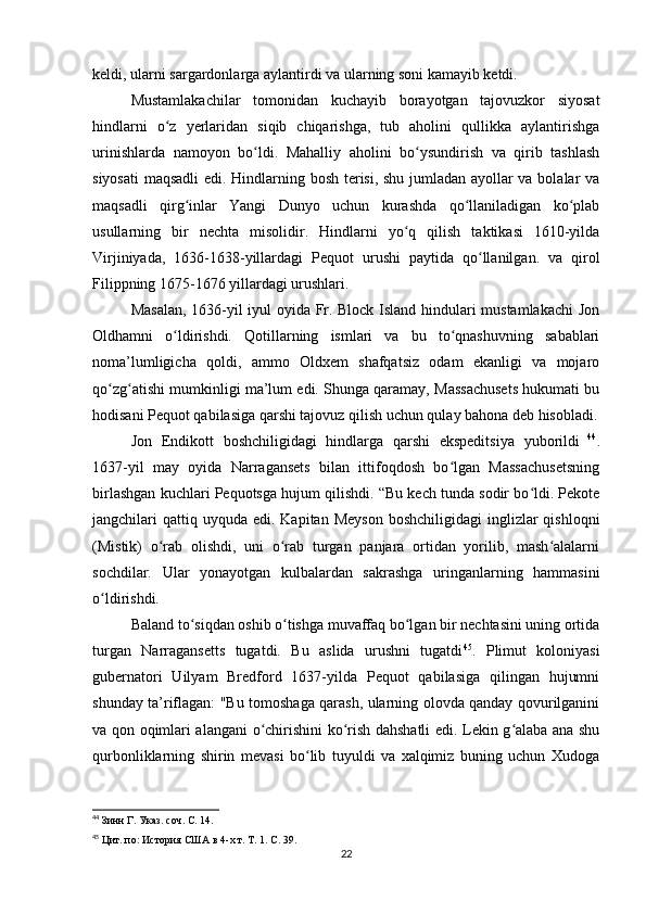 keldi, ularni sargardonlarga aylantirdi va ularning soni kamayib ketdi.
Mustamlakachilar   tomonidan   kuchayib   borayotgan   tajovuzkor   siyosat
hindlarni   o z   yerlaridan   siqib   chiqarishga,   tub   aholini   qullikka   aylantirishgaʻ
urinishlarda   namoyon   bo ldi.   Mahalliy   aholini   bo ysundirish   va   qirib   tashlash	
ʻ ʻ
siyosati  maqsadli  edi. Hindlarning bosh terisi, shu jumladan ayollar va bolalar va
maqsadli   qirg inlar   Yangi   Dunyo   uchun   kurashda   qo llaniladigan   ko plab	
ʻ ʻ ʻ
usullarning   bir   nechta   misolidir.   Hindlarni   yo q   qilish   taktikasi   1610-yilda	
ʻ
Virjiniyada,   1636-1638-yillardagi   Pequot   urushi   paytida   qo llanilgan.   va   qirol	
ʻ
Filippning 1675-1676 yillardagi urushlari.
Masalan, 1636-yil iyul oyida Fr. Block Island hindulari mustamlakachi  Jon
Oldhamni   o ldirishdi.   Qotillarning   ismlari   va   bu   to qnashuvning   sabablari	
ʻ ʻ
noma’lumligicha   qoldi,   ammo   Oldxem   shafqatsiz   odam   ekanligi   va   mojaro
qo zg atishi mumkinligi ma’lum edi. Shunga qaramay, Massachusets hukumati bu	
ʻ ʻ
hodisani Pequot qabilasiga qarshi tajovuz qilish uchun qulay bahona deb hisobladi.
Jon   Endikott   boshchiligidagi   hindlarga   qarshi   ekspeditsiya   yuborildi   44
.
1637-yil   may   oyida   Narragansets   bilan   ittifoqdosh   bo lgan   Massachusetsning	
ʻ
birlashgan kuchlari Pequotsga hujum qilishdi. “Bu kech tunda sodir bo ldi. Pekote	
ʻ
jangchilari  qattiq uyquda  edi.  Kapitan Meyson  boshchiligidagi  inglizlar  qishloqni
(Mistik)   o rab   olishdi,   uni   o rab   turgan   panjara   ortidan   yorilib,   mash alalarni	
ʻ ʻ ʻ
sochdilar.   Ular   yonayotgan   kulbalardan   sakrashga   uringanlarning   hammasini
o ldirishdi.	
ʻ
Baland to siqdan oshib o tishga muvaffaq bo lgan bir nechtasini uning ortida	
ʻ ʻ ʻ
turgan   Narragansetts   tugatdi.   Bu   aslida   urushni   tugatdi 45
.   Plimut   koloniyasi
gubernatori   Uilyam   Bredford   1637-yilda   Pequot   qabilasiga   qilingan   hujumni
shunday ta’riflagan: "Bu tomoshaga qarash, ularning olovda qanday qovurilganini
va qon oqimlari alangani o chirishini ko rish dahshatli edi. Lekin g alaba ana shu	
ʻ ʻ ʻ
qurbonliklarning   shirin   mevasi   bo lib   tuyuldi   va   xalqimiz   buning   uchun   Xudoga	
ʻ
44
  Зинн Г. Указ. соч. С. 14.
45
  Цит. по: История США в 4-х т. Т. 1. С. 39.
22 