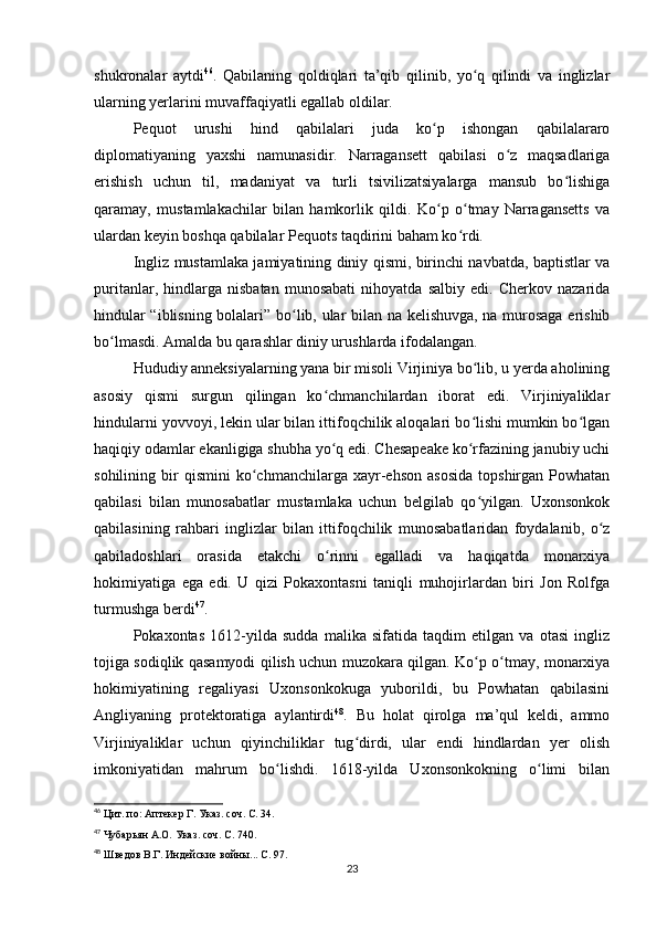 shukronalar   aytdi 46
.   Qabilaning   qoldiqlari   ta’qib   qilinib,   yo q   qilindi   va   inglizlarʻ
ularning yerlarini muvaffaqiyatli egallab oldilar.
Pequot   urushi   hind   qabilalari   juda   ko p   ishongan   qabilalararo	
ʻ
diplomatiyaning   yaxshi   namunasidir.   Narragansett   qabilasi   o z   maqsadlariga	
ʻ
erishish   uchun   til,   madaniyat   va   turli   tsivilizatsiyalarga   mansub   bo lishiga	
ʻ
qaramay,   mustamlakachilar   bilan   hamkorlik   qildi.   Ko p   o tmay   Narragansetts   va	
ʻ ʻ
ulardan keyin boshqa qabilalar Pequots taqdirini baham ko rdi.	
ʻ
Ingliz mustamlaka jamiyatining diniy qismi, birinchi navbatda, baptistlar va
puritanlar,   hindlarga   nisbatan   munosabati   nihoyatda   salbiy   edi.   Cherkov   nazarida
hindular “iblisning bolalari” bo lib, ular bilan na kelishuvga, na murosaga erishib	
ʻ
bo lmasdi. Amalda bu qarashlar diniy urushlarda ifodalangan.	
ʻ
Hududiy anneksiyalarning yana bir misoli Virjiniya bo lib, u yerda aholining	
ʻ
asosiy   qismi   surgun   qilingan   ko chmanchilardan   iborat   edi.   Virjiniyaliklar	
ʻ
hindularni yovvoyi, lekin ular bilan ittifoqchilik aloqalari bo lishi mumkin bo lgan	
ʻ ʻ
haqiqiy odamlar ekanligiga shubha yo q edi. Chesapeake ko rfazining janubiy uchi	
ʻ ʻ
sohilining  bir   qismini   ko chmanchilarga  xayr-ehson   asosida   topshirgan  Powhatan	
ʻ
qabilasi   bilan   munosabatlar   mustamlaka   uchun   belgilab   qo yilgan.   Uxonsonkok	
ʻ
qabilasining   rahbari   inglizlar   bilan   ittifoqchilik   munosabatlaridan   foydalanib,   o z	
ʻ
qabiladoshlari   orasida   etakchi   o rinni   egalladi   va   haqiqatda   monarxiya	
ʻ
hokimiyatiga   ega   edi.   U   qizi   Pokaxontasni   taniqli   muhojirlardan   biri   Jon   Rolfga
turmushga berdi 47
.
Pokaxontas   1612-yilda   sudda   malika   sifatida   taqdim   etilgan   va   otasi   ingliz
tojiga sodiqlik qasamyodi qilish uchun muzokara qilgan. Ko p o tmay, monarxiya	
ʻ ʻ
hokimiyatining   regaliyasi   Uxonsonkokuga   yuborildi,   bu   Powhatan   qabilasini
Angliyaning   protektoratiga   aylantirdi 48
.   Bu   holat   qirolga   ma’qul   keldi,   ammo
Virjiniyaliklar   uchun   qiyinchiliklar   tug dirdi,   ular   endi   hindlardan   yer   olish	
ʻ
imkoniyatidan   mahrum   bo lishdi.   1618-yilda   Uxonsonkokning   o limi   bilan	
ʻ ʻ
46
  Цит. по: Аптекер Г. Указ. соч. С. 34.
47
 Чубарьян А.О. Указ. соч. С. 740.
48
  Шведов В.Г. Индейские войны... С. 97.
23 