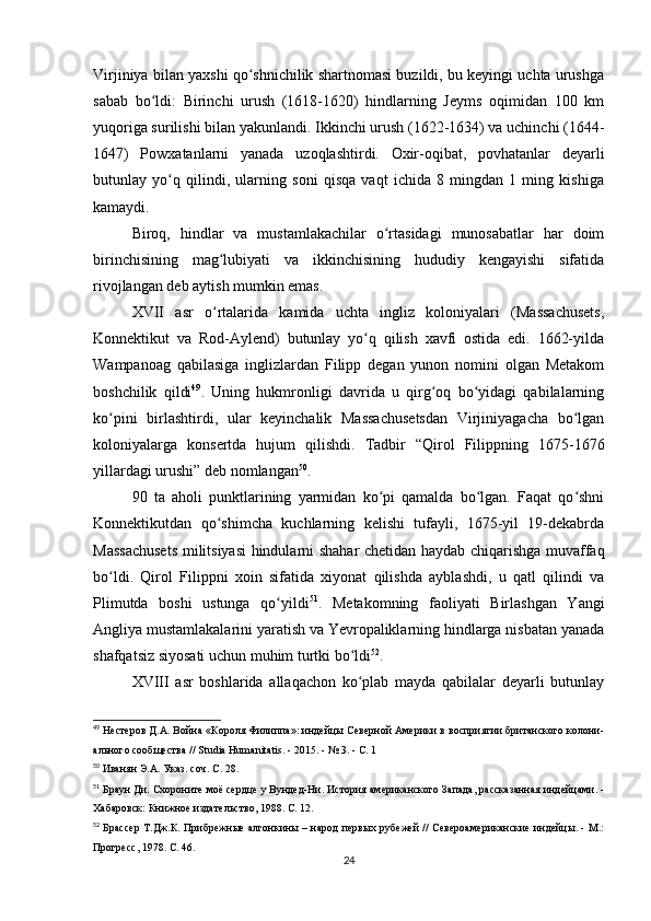Virjiniya bilan yaxshi qo shnichilik shartnomasi buzildi, bu keyingi uchta urushgaʻ
sabab   bo ldi:   Birinchi   urush   (1618-1620)   hindlarning   Jeyms   oqimidan   100   km	
ʻ
yuqoriga surilishi bilan yakunlandi. Ikkinchi urush (1622-1634) va uchinchi (1644-
1647)   Powxatanlarni   yanada   uzoqlashtirdi.   Oxir-oqibat,   povhatanlar   deyarli
butunlay   yo q   qilindi,   ularning   soni   qisqa   vaqt   ichida   8   mingdan   1   ming   kishiga	
ʻ
kamaydi.
Biroq,   hindlar   va   mustamlakachilar   o rtasidagi   munosabatlar   har   doim	
ʻ
birinchisining   mag lubiyati   va   ikkinchisining   hududiy   kengayishi   sifatida	
ʻ
rivojlangan deb aytish mumkin emas.
XVII   asr   o rtalarida   kamida   uchta   ingliz   koloniyalari   (Massachusets,
ʻ
Konnektikut   va   Rod-Aylend)   butunlay   yo q   qilish   xavfi   ostida   edi.   1662-yilda	
ʻ
Wampanoag   qabilasiga   inglizlardan   Filipp   degan   yunon   nomini   olgan   Metakom
boshchilik   qildi 49
.   Uning   hukmronligi   davrida   u   qirg oq   bo yidagi   qabilalarning	
ʻ ʻ
ko pini   birlashtirdi,   ular   keyinchalik   Massachusetsdan   Virjiniyagacha   bo lgan	
ʻ ʻ
koloniyalarga   konsertda   hujum   qilishdi.   Tadbir   “Qirol   Filippning   1675-1676
yillardagi urushi” deb nomlangan 50
.
90   ta   aholi   punktlarining   yarmidan   ko pi   qamalda   bo lgan.   Faqat   qo shni	
ʻ ʻ ʻ
Konnektikutdan   qo shimcha   kuchlarning   kelishi   tufayli,   1675-yil   19-dekabrda	
ʻ
Massachusets militsiyasi  hindularni shahar chetidan haydab chiqarishga muvaffaq
bo ldi.   Qirol   Filippni   xoin   sifatida   xiyonat   qilishda   ayblashdi,   u   qatl   qilindi   va	
ʻ
Plimutda   boshi   ustunga   qo yildi	
ʻ 51
.   Metakomning   faoliyati   Birlashgan   Yangi
Angliya mustamlakalarini yaratish va Yevropaliklarning hindlarga nisbatan yanada
shafqatsiz siyosati uchun muhim turtki bo ldi	
ʻ 52
.
XVIII   asr   boshlarida   allaqachon   ko plab   mayda   qabilalar   deyarli   butunlay
ʻ
49
  Нестеров Д.А. Война «Короля Филиппа»: индейцы Северной Америки в восприятии британского колони-
ального сообщества // Studia Humanitatis. - 2015. - № 3. - С. 1
50
  Иванян Э.А. Указ. соч. С. 28.
51
  Браун Ди. Схороните моё сердце у Вундед-Ни. История американского Запада, рассказанная индейцами. -
Хабаровск: Книжное издательство, 1988. С. 12.
52
  Брассер Т.Дж.К. Прибрежные алгонкины – народ первых рубежей // Североамериканские индейцы. - М.:
Прогресс, 1978. С. 46.
24