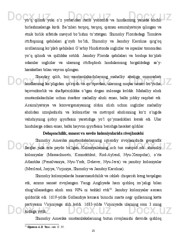 yo q   qilindi   yoki   o z   yerlaridan   itarib   yuborildi   va   hindlarning   yanada   kuchliʻ ʻ
birlashmalariga   kirdi.   Ba’zilari   tarqoq,   tarqoq,   qisman   assimilyatsiya   qilingan   va
etnik   birlik   sifatida   mavjud   bo lishni   to xtatgan.   Shimoliy   Floridadagi   Timukva	
ʻ ʻ
ittifoqining   qabilalari   g oyib   bo ldi,   Shimoliy   va   Janubiy   Karolina   qirg oq	
ʻ ʻ ʻ
orollarining ko plab qabilalari G arbiy Hindistonda inglizlar va ispanlar tomonidan	
ʻ ʻ
yo q   qilindi   va   qullikka   sotildi.   Janubiy   Florida   qabilalari   va   boshqa   ko plab	
ʻ ʻ
odamlar   inglizlar   va   ularning   ittifoqdosh   hindularining   birgalikdagi   sa’y-
harakatlari bilan vayron qilingan.
Shunday   qilib,   biz   mustamlakachilarning   mahalliy   aholiga   munosabati
hindlarning   ko pligidan   qo rqish   va   qo rquvdan,   ularning   nuqtai   nazari   bo yicha,	
ʻ ʻ ʻ ʻ
tajovuzkorlik   va   shafqatsizlikka   o tgan   degan   xulosaga   keldik.   Mahalliy   aholi	
ʻ
mustamlakachilar   uchun   itoatkor   mahalliy   aholi   emas,   balki   jiddiy   raqobat   edi.
Assimilyatsiya   va   konvergensiyaning   oldini   olish   uchun   inglizlar   mahalliy
aholidan   uzoqlashishi   va   kolonistlar   va   metropol   aholisining   ko z   o ngida	
ʻ ʻ
vahshiyning   ijobiy   qiyofasini   yaratishga   yo l   qo ymasliklari   kerak   edi.   Ular	
ʻ ʻ
hindularga odam emas, balki hayvon qiyofasini berishga harakat qildilar.
Dehqonchilik, sanoat va savdo koloniyalarida rivojlanishi
Shimoliy   Amerika   mustamlakalarining   iqtisodiy   rivojlanishida   geografik
farqlar   juda   erta   paydo   bo lgan.   Koloniyalarning   uch   turi   mavjud   edi:   shimoliy	
ʻ
koloniyalar   (Massachusets,   Konnektikut,   Rod-Aylend,   Nyu-Xempshir),   o rta	
ʻ
Atlantika   (Pensilvaniya,   Nyu-York,   Delaver,   Nyu-Jersi)   va   janubiy   koloniyalar
(Merilend, Jorjiya, Virjiniya, Shimoliy va Janubiy Karolina).
Shimoliy koloniyalarda hunarmandchilik va ishlab chiqarish keng tarqalgan
edi,   ammo   sanoat   rivojlangan   Yangi   Angliyada   ham   qishloq   xo jaligi   bilan	
ʻ
shug ullanadigan   aholi   soni   90%   ni   tashkil   etdi	
ʻ 53
.   Janubiy   koloniyalar   asosan
quldorlik edi. 1619-yilda Gollandiya kemasi  birinchi  marta negr  qullarining katta
partiyasini   Virjiniyaga   olib   keldi.   1683-yilda   Virjiniyada   ularning   soni   3   ming
kishiga yetdi.
Shimoliy   Amerika   mustamlakalarining   butun   rivojlanishi   davrida   qishloq
53
  Ефимов А.В. Указ. соч. С. 55.
25 