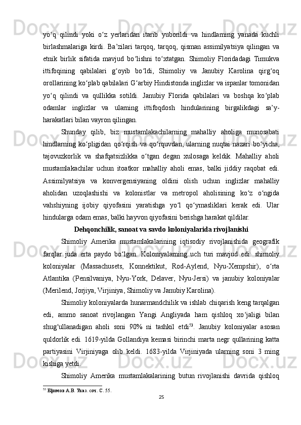 yo q   qilindi   yoki   o z   yerlaridan   itarib   yuborildi   va   hindlarning   yanada   kuchliʻ ʻ
birlashmalariga   kirdi.   Ba’zilari   tarqoq,   tarqoq,   qisman   assimilyatsiya   qilingan   va
etnik   birlik   sifatida   mavjud   bo lishni   to xtatgan.   Shimoliy   Floridadagi   Timukva	
ʻ ʻ
ittifoqining   qabilalari   g oyib   bo ldi,   Shimoliy   va   Janubiy   Karolina   qirg oq	
ʻ ʻ ʻ
orollarining ko plab qabilalari G arbiy Hindistonda inglizlar va ispanlar tomonidan	
ʻ ʻ
yo q   qilindi   va   qullikka   sotildi.   Janubiy   Florida   qabilalari   va   boshqa   ko plab	
ʻ ʻ
odamlar   inglizlar   va   ularning   ittifoqdosh   hindularining   birgalikdagi   sa’y-
harakatlari bilan vayron qilingan.
Shunday   qilib,   biz   mustamlakachilarning   mahalliy   aholiga   munosabati
hindlarning   ko pligidan   qo rqish   va   qo rquvdan,   ularning   nuqtai   nazari   bo yicha,	
ʻ ʻ ʻ ʻ
tajovuzkorlik   va   shafqatsizlikka   o tgan   degan   xulosaga   keldik.   Mahalliy   aholi	
ʻ
mustamlakachilar   uchun   itoatkor   mahalliy   aholi   emas,   balki   jiddiy   raqobat   edi.
Assimilyatsiya   va   konvergensiyaning   oldini   olish   uchun   inglizlar   mahalliy
aholidan   uzoqlashishi   va   kolonistlar   va   metropol   aholisining   ko z   o ngida	
ʻ ʻ
vahshiyning   ijobiy   qiyofasini   yaratishga   yo l   qo ymasliklari   kerak   edi.   Ular	
ʻ ʻ
hindularga odam emas, balki hayvon qiyofasini berishga harakat qildilar.
Dehqonchilik, sanoat va savdo koloniyalarida rivojlanishi
Shimoliy   Amerika   mustamlakalarining   iqtisodiy   rivojlanishida   geografik
farqlar   juda   erta   paydo   bo lgan.   Koloniyalarning   uch   turi   mavjud   edi:   shimoliy	
ʻ
koloniyalar   (Massachusets,   Konnektikut,   Rod-Aylend,   Nyu-Xempshir),   o rta	
ʻ
Atlantika   (Pensilvaniya,   Nyu-York,   Delaver,   Nyu-Jersi)   va   janubiy   koloniyalar
(Merilend, Jorjiya, Virjiniya, Shimoliy va Janubiy Karolina).
Shimoliy koloniyalarda hunarmandchilik va ishlab chiqarish keng tarqalgan
edi,   ammo   sanoat   rivojlangan   Yangi   Angliyada   ham   qishloq   xo jaligi   bilan	
ʻ
shug ullanadigan   aholi   soni   90%   ni   tashkil   etdi	
ʻ 53
.   Janubiy   koloniyalar   asosan
quldorlik edi. 1619-yilda Gollandiya kemasi  birinchi  marta negr  qullarining katta
partiyasini   Virjiniyaga   olib   keldi.   1683-yilda   Virjiniyada   ularning   soni   3   ming
kishiga yetdi.
Shimoliy   Amerika   mustamlakalarining   butun   rivojlanishi   davrida   qishloq
53
  Ефимов А.В. Указ. соч. С. 55.
25