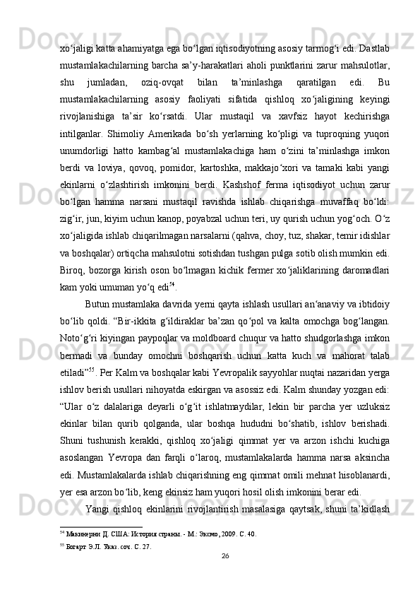 xo jaligi katta ahamiyatga ega bo lgan iqtisodiyotning asosiy tarmog i edi. Dastlabʻ ʻ ʻ
mustamlakachilarning   barcha   sa’y-harakatlari   aholi   punktlarini   zarur   mahsulotlar,
shu   jumladan,   oziq-ovqat   bilan   ta’minlashga   qaratilgan   edi.   Bu
mustamlakachilarning   asosiy   faoliyati   sifatida   qishloq   xo jaligining   keyingi	
ʻ
rivojlanishiga   ta’sir   ko rsatdi.   Ular   mustaqil   va   xavfsiz   hayot   kechirishga	
ʻ
intilganlar.   Shimoliy   Amerikada   bo sh   yerlarning   ko pligi   va   tuproqning   yuqori	
ʻ ʻ
unumdorligi   hatto   kambag al   mustamlakachiga   ham   o zini   ta’minlashga   imkon	
ʻ ʻ
berdi   va   loviya,   qovoq,   pomidor,   kartoshka,   makkajo xori   va   tamaki   kabi   yangi	
ʻ
ekinlarni   o zlashtirish   imkonini   berdi.   Kashshof   ferma   iqtisodiyot   uchun   zarur	
ʻ
bo lgan   hamma   narsani   mustaqil   ravishda   ishlab   chiqarishga   muvaffaq   bo ldi:	
ʻ ʻ
zig ir, jun, kiyim uchun kanop, poyabzal uchun teri, uy qurish uchun yog och. O z
ʻ ʻ ʻ
xo jaligida ishlab chiqarilmagan narsalarni (qahva, choy, tuz, shakar, temir idishlar
ʻ
va boshqalar) ortiqcha mahsulotni sotishdan tushgan pulga sotib olish mumkin edi.
Biroq,   bozorga   kirish   oson   bo lmagan   kichik   fermer   xo jaliklarining   daromadlari	
ʻ ʻ
kam yoki umuman yo q edi	
ʻ 54
.
Butun mustamlaka davrida yerni qayta ishlash usullari an anaviy va ibtidoiy	
ʻ
bo lib   qoldi.   “Bir-ikkita   g ildiraklar   ba’zan   qo pol   va   kalta   omochga   bog langan.	
ʻ ʻ ʻ ʻ
Noto g ri kiyingan paypoqlar va moldboard chuqur va hatto shudgorlashga imkon	
ʻ ʻ
bermadi   va   bunday   omochni   boshqarish   uchun   katta   kuch   va   mahorat   talab
etiladi” 55
. Per Kalm va boshqalar kabi Yevropalik sayyohlar nuqtai nazaridan yerga
ishlov berish usullari nihoyatda eskirgan va asossiz edi. Kalm shunday yozgan edi:
“Ular   o z   dalalariga   deyarli   o g it   ishlatmaydilar,   lekin   bir   parcha   yer   uzluksiz	
ʻ ʻ ʻ
ekinlar   bilan   qurib   qolganda,   ular   boshqa   hududni   bo shatib,   ishlov   berishadi.	
ʻ
Shuni   tushunish   kerakki,   qishloq   xo jaligi   qimmat   yer   va   arzon   ishchi   kuchiga	
ʻ
asoslangan   Yevropa   dan   farqli   o laroq,   mustamlakalarda   hamma   narsa   aksincha	
ʻ
edi. Mustamlakalarda ishlab chiqarishning eng qimmat omili mehnat hisoblanardi,
yer esa arzon bo lib, keng ekinsiz ham yuqori hosil olish imkonini berar edi.	
ʻ
Yangi   qishloq   ekinlarini   rivojlantirish   masalasiga   qaytsak,   shuni   ta’kidlash
54
  Макинерни Д. США: История страны. - М.: Эксмо, 2009. С. 40.
55
  Богарт Э.Л. Указ. соч. С. 27.
26 