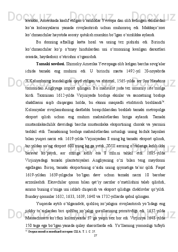 kerakki, Amerikada kashf etilgan o simliklar Yevropa dan olib kelingan ekinlardanʻ
ko ra   koloniyalarni   yanada   rivojlantirish   uchun   muhimroq   edi.   Makkajo xori	
ʻ ʻ
ko chmanchilar hayotida asosiy qutulish mumkin bo lgan o simlikka aylandi.
ʻ ʻ ʻ
Bu   donning   afzalligi   katta   hosil   va   uning   tez   pishishi   edi.   Birinchi
ko chmanchilar   ko p   o tmay   hindulardan   uni   o rmonning   kesilgan   daraxtlari
ʻ ʻ ʻ ʻ
orasida, haydashsiz o stirishni o rganishdi.	
ʻ ʻ
Tamaki savdosi.  Shimoliy Amerika Yevropaga olib kelgan barcha sovg alar	
ʻ
ichida   tamaki   eng   muhimi   edi.   U   birinchi   marta   1492-yil   20-noyabrda
X.Kolumbning   kundaligida   qayd   etilgan  
va   ehtimol,   1565-yilda   ser   Jon   Hawkins
tomonidan   Angliyaga   import   qilingan.   Bu   mahsulot   juda   tez   umumiy   iste molga	
ʻ
kirdi.   Taxminan   1612-yilda   Virjiniyada   boshqa   ekinlar   va   sanoatning   boshqa
shakllarini   siqib   chiqargan   holda,   bu   ekinni   maqsadli   etishtirish   boshlandi 56
.
Koloniyalar   rivojlanishining   dastlabki   bosqichlaridan   boshlab   tamaki   metropolga
eksport   qilish   uchun   eng   muhim   mahsulotlardan   biriga   aylandi.   Tamaki
mustamlakachilik   davridagi   barcha   mustamlaka   eksportining   chorak   va   yarmini
tashkil   etdi.   Tamakining   boshqa   mahsulotlardan   ustunligi   uning   kichik   hajmlari
bilan yuqori  narxi edi. 1619-yilda Virjiniyadan 8 ming kg tamaki  eksport  qilindi,
bir yildan so ng eksport 600 ming kg ga yetdi, XVII asrning o rtalariga kelib ikki	
ʻ ʻ
baravar   ko paydi,   asr   oxiriga   kelib   esa   8   mln.ni   tahkil   etdi.   1685-yilda
ʻ
Virjiniyadagi   tamaki   plantatsiyalari   Angliyaning   o zi   bilan   teng   maydonni	
ʻ
egallagan.   Biroq,   tamaki   eksportining   o sishi   uning   qiymatiga   ta’sir   qildi.   Faqat	
ʻ
1619-yildan   1639-yilgacha   bo lgan   davr   uchun   tamaki   narxi   10   barobar	
ʻ
arzonlashdi.   Ekuvchilar   qonun   bilan   qat iy   narxlar   o rnatilishini   talab   qilishdi,	
ʻ ʻ
ammo buning o rniga uni ishlab chiqarish va eksport qilishga cheklovlar qo yildi.	
ʻ ʻ
Bunday qonunlar 1632, 1633, 1639, 1640 va 1732-yillarda qabul qilingan.
Yuqorida   aytib   o tilganidek,   qishloq   xo jaligini   rivojlantirish   yo lidagi   eng	
ʻ ʻ ʻ
jiddiy   to siqlardan   biri   qishloq   xo jaligi   qurollarining   primitivligi   edi.   1637-yilda	
ʻ ʻ
Massachusets  ko rfazi koloniyasida 37 ga yaqin sex bor edi. Virjiniya 1648-yilda	
ʻ
150 taga ega bo lgan yanada qulay sharoitlarda edi. Yo llarning yomonligi tufayli
ʻ ʻ
56
  Очерки новой и новейшей истории США. Т. 1. С. 27.
27 