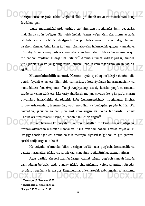 transport usullari juda sekin rivojlandi. Ikki g ildirakli arava va chanalardan kengʻ
foydalanilgan.
Ingliz   mustamlakalarida   qishloq   xo jaligining   rivojlanishi   turli   geografik	
ʻ
hududlarda   sodir   bo lgan.   Shimolda   kichik   fermer   xo jaliklari   shartnoma   asosida	
ʻ ʻ
ishchilarni ishchi sifatida ishlatgan bo lsa, janubda chorvachilik va indigo, tamaki	
ʻ
va sholi ekinlari bilan keng ko lamli plantatsiyalar hukmronlik qilgan. Plantatsiya	
ʻ
iqtisodiyoti  katta  miqdordagi   arzon ishchi  kuchini   talab  qildi   va bu  muammo qul
mehnatidan foydalanish orqali hal qilindi 57
. Ammo shuni ta’kidlash joizki, janubda
yirik plantatsiya xo jaligining tashkil etilishi uzoq davom etgan rivojlanish natijasi	
ʻ
edi 58
.
Mustamlakachilik   sanoati.   Hamma   joyda   qishloq   xo jaligi   ishlarini   olib	
ʻ
borish foydali emas edi. Shimolda va markaziy koloniyalarda hunarmandchilik va
manufaktura   faol   rivojlandi.   Yangi   Angliyadagi   asosiy   kasblar   yog och   sanoati,	
ʻ
savdo va kemasozlik edi. Markaziy shtatlarda mo yna savdosi keng tarqalib, charm	
ʻ
buyumlar,   temirchilik,   duradgorlik   kabi   hunarmandchilik   rivojlangan.   Kichik
to quv   ustaxonalari,   tegirmonlar,   yog   zavodlari   va   boshqalar   paydo   bo ldi.   O z	
ʻ ʻ ʻ ʻ
navbatida,   janubda   sanoat   juda   zaif   rivojlangan   va   qoida   tariqasida,   dengiz
uskunalari buyumlarini ishlab chiqarish bilan cheklangan 59
.
Metropoliyaning koloniyalar bilan munosabatlari merkantilizm siyosatiga va
mustamlakalardan   resurslar   manbai   va   ingliz   tovarlari   bozori   sifatida   foydalanish
istagiga asoslangan edi, ammo ba’zida metropol siyosati to g ridan-to g ri qarama-	
ʻ ʻ ʻ ʻ
qarshi natijalarga olib keldi.
Koloniyalar   o rmonlar   bilan   o ralgan   bo lib,   ular   yog och,   kemasozlik   va	
ʻ ʻ ʻ ʻ
dengiz materiallari ishlab chiqarish kabi sanoatni rivojlantirishga xizmat qilgan.
Agar   dastlab   eksport   manfaatlariga   xizmat   qilgan   yog och   sanoati   haqida	
ʻ
gapiradigan   bo lsak,   unda   bunday   ishlab   chiqarishning   koloniyalarning   iqtisodiy	
ʻ
rivojlanishiga katta ta’siri bor. Eng muhimi, u kemasozlik kabi tegishli sohalarning
57
  Макинерни Д. Указ. соч. С. 38.
58
  Макинерни Д. Указ. соч. С. 38.
59
Богарт Э.Л. Указ. соч. С. 38.
28 