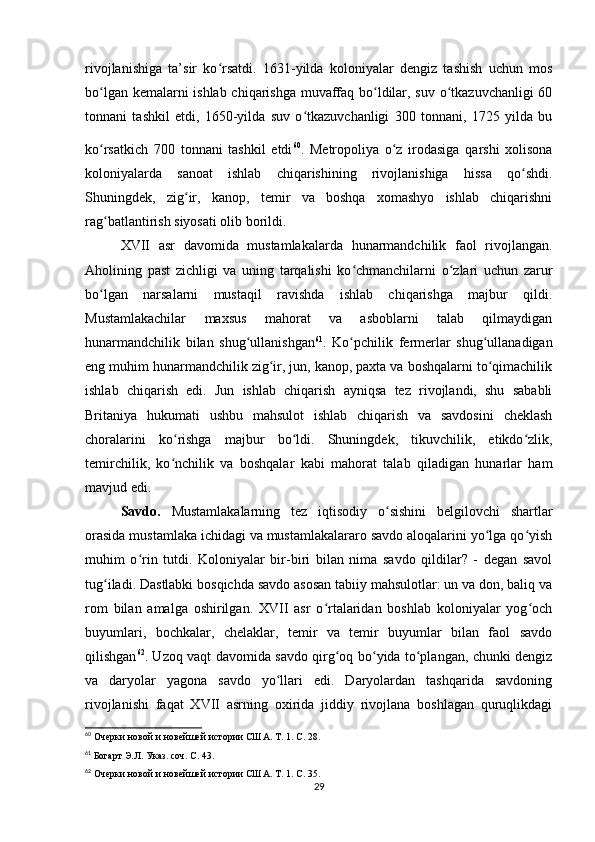 rivojlanishiga   ta’sir   ko rsatdi.   1631-yilda   koloniyalar   dengiz   tashish   uchun   mosʻ
bo lgan kemalarni ishlab chiqarishga muvaffaq bo ldilar, suv o tkazuvchanligi  60	
ʻ ʻ ʻ
tonnani   tashkil   etdi,   1650-yilda   suv   o tkazuvchanligi   300   tonnani,   1725   yilda   bu	
ʻ
ko rsatkich   700   tonnani   tashkil   etdi	
ʻ 60
.  
Metropoliya   o z   irodasiga   qarshi   xolisona	ʻ
koloniyalarda   sanoat   ishlab   chiqarishining   rivojlanishiga   hissa   qo shdi.	
ʻ
Shuningdek,   zig ir,   kanop,   temir   va   boshqa   xomashyo   ishlab   chiqarishni	
ʻ
rag batlantirish siyosati olib borildi.	
ʻ
XVII   asr   davomida   mustamlakalarda   hunarmandchilik   faol   rivojlangan.
Aholining   past   zichligi   va   uning   tarqalishi   ko chmanchilarni   o zlari   uchun   zarur	
ʻ ʻ
bo lgan   narsalarni   mustaqil   ravishda   ishlab   chiqarishga   majbur   qildi.	
ʻ
Mustamlakachilar   maxsus   mahorat   va   asboblarni   talab   qilmaydigan
hunarmandchilik   bilan   shug ullanishgan	
ʻ 61
.   Ko pchilik   fermerlar   shug ullanadigan	ʻ ʻ
eng muhim hunarmandchilik zig ir, jun, kanop, paxta va boshqalarni to qimachilik	
ʻ ʻ
ishlab   chiqarish   edi.   Jun   ishlab   chiqarish   ayniqsa   tez   rivojlandi,   shu   sababli
Britaniya   hukumati   ushbu   mahsulot   ishlab   chiqarish   va   savdosini   cheklash
choralarini   ko rishga   majbur   bo ldi.   Shuningdek,   tikuvchilik,   etikdo zlik,	
ʻ ʻ ʻ
temirchilik,   ko nchilik   va   boshqalar   kabi   mahorat   talab   qiladigan   hunarlar   ham
ʻ
mavjud edi.
Savdo.   Mustamlakalarning   tez   iqtisodiy   o sishini   belgilovchi   shartlar	
ʻ
orasida mustamlaka ichidagi va mustamlakalararo savdo aloqalarini yo lga qo yish	
ʻ ʻ
muhim   o rin   tutdi.   Koloniyalar   bir-biri   bilan   nima   savdo   qildilar?   -   degan   savol	
ʻ
tug iladi. Dastlabki bosqichda savdo asosan tabiiy mahsulotlar: un va don, baliq va	
ʻ
rom   bilan   amalga   oshirilgan.   XVII   asr   o rtalaridan   boshlab   koloniyalar   yog och	
ʻ ʻ
buyumlari,   bochkalar,   chelaklar,   temir   va   temir   buyumlar   bilan   faol   savdo
qilishgan 62
. Uzoq vaqt davomida savdo qirg oq bo yida to plangan, chunki dengiz	
ʻ ʻ ʻ
va   daryolar   yagona   savdo   yo llari   edi.   Daryolardan   tashqarida   savdoning	
ʻ
rivojlanishi   faqat   XVII   asrning   oxirida   jiddiy   rivojlana   boshlagan   quruqlikdagi
60
  Очерки новой и новейшей истории США. Т. 1. С. 28.
61
  Богарт Э.Л. Указ. соч. С. 43.
62
  Очерки новой и новейшей истории США. Т. 1. С. 35.
29