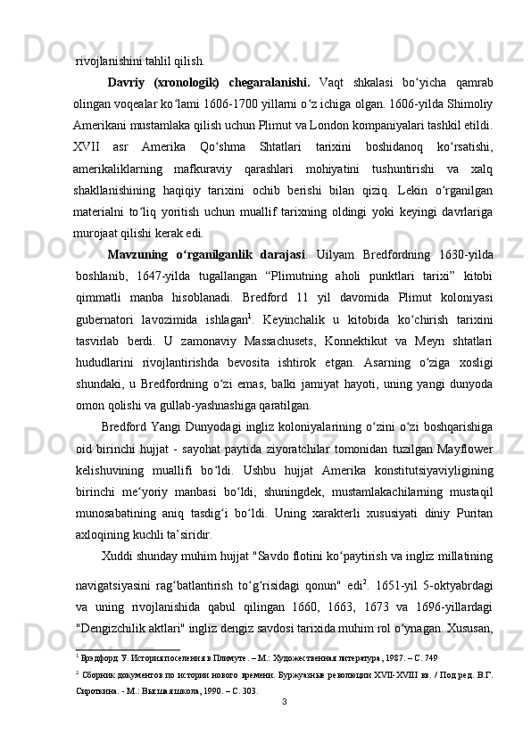 rivojlanishini tahlil qilish.
Davriy   (xronologik)   chegaralanishi.   Vaqt   shkalasi   bo yicha   qamrabʻ
olingan voqealar ko lami 1606-1700 yillarni o z ichiga olgan. 1606-yilda Shimoliy	
ʻ ʻ
Amerikani mustamlaka qilish uchun Plimut va London kompaniyalari tashkil etildi.
XVII   asr   Amerika   Qo shma   Shtatlari   tarixini   boshidanoq   ko rsatishi,	
ʻ ʻ
amerikaliklarning   mafkuraviy   qarashlari   mohiyatini   tushuntirishi   va   xalq
shakllanishining   haqiqiy   tarixini   ochib   berishi   bilan   qiziq.   Lekin   o rganilgan	
ʻ
materialni   to liq   yoritish   uchun   muallif   tarixning   oldingi   yoki   keyingi   davrlariga	
ʻ
murojaat qilishi kerak edi.
Mavzuning   o rganilganlik   darajasi	
ʻ .   Uilyam   Bredfordning   1630-yilda
boshlanib,   1647-yilda   tugallangan   “Plimutning   aholi   punktlari   tarixi”   kitobi
qimmatli   manba   hisoblanadi.   Bredford   11   yil   davomida   Plimut   koloniyasi
gubernatori   lavozimida   ishlagan 1
.   Keyinchalik   u   kitobida   ko chirish   tarixini	
ʻ
tasvirlab   berdi.   U   zamonaviy   Massachusets,   Konnektikut   va   Meyn   shtatlari
hududlarini   rivojlantirishda   bevosita   ishtirok   etgan.   Asarning   o ziga   xosligi	
ʻ
shundaki,   u   Bredfordning   o zi   emas,   balki   jamiyat   hayoti,   uning   yangi   dunyoda	
ʻ
omon qolishi va gullab-yashnashiga qaratilgan.
Bredford   Yangi   Dunyodagi   ingliz   koloniyalarining   o zini   o zi   boshqarishiga	
ʻ ʻ
oid   birinchi   hujjat   -   sayohat   paytida   ziyoratchilar   tomonidan   tuzilgan   Mayflower
kelishuvining   muallifi   bo ldi.  	
ʻ Ushbu   hujjat   Amerika   konstitutsiyaviyligining
birinchi   me yoriy   manbasi   bo ldi,   shuningdek,   mustamlakachilarning   mustaqil	
ʻ ʻ
munosabatining   aniq   tasdig i   bo ldi.   Uning   xarakterli   xususiyati   diniy   Puritan	
ʻ ʻ
axloqining kuchli ta’siridir.
Xuddi shunday muhim hujjat "Savdo flotini ko paytirish va ingliz millatining	
ʻ
navigatsiyasini   rag batlantirish   to g risidagi   qonun"   edi	
ʻ ʻ ʻ 2
.  
1651-yil   5-oktyabrdagi
va   uning   rivojlanishida   qabul   qilingan   1660,   1663,   1673   va   1696-yillardagi
"Dengizchilik aktlari" ingliz dengiz savdosi tarixida muhim rol o ynagan. Xususan,	
ʻ
1
  Брэдфорд У. История поселения в Плимуте. – М.: Художественная литература, 1987. – С. 749
2
  Сборник  документов  по истории  нового времени.  Буржуазные революции  XVII-XVIII  вв. /  Под  ред.  В.Г.
Сироткина. - М.: Высшая школа, 1990. – С. 303.
3 