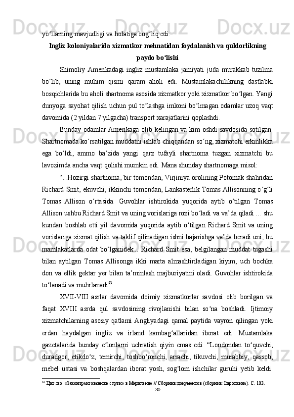 yo llarning mavjudligi va holatiga bog liq edi.ʻ ʻ
Ingliz koloniyalarida xizmatkor mehnatidan foydalanish va quldorlikning
paydo bo lishi	
ʻ
Shimoliy   Amerikadagi   ingliz   mustamlaka   jamiyati   juda   murakkab   tuzilma
bo lib,   uning   muhim   qismi   qaram   aholi   edi.   Mustamlakachilikning   dastlabki	
ʻ
bosqichlarida bu aholi shartnoma asosida xizmatkor yoki xizmatkor bo lgan. Yangi	
ʻ
dunyoga sayohat qilish uchun pul to lashga imkoni bo lmagan odamlar uzoq vaqt	
ʻ ʻ
davomida (2 yildan 7 yilgacha) transport xarajatlarini qoplashdi.
Bunday odamlar Amerikaga olib kelingan va kim oshdi  savdosida sotilgan.
Shartnomada ko rsatilgan muddatni ishlab chiqqandan so ng, xizmatchi erkinlikka	
ʻ ʻ
ega   bo ldi,   ammo   ba’zida   yangi   qarz   tufayli   shartnoma   tuzgan   xizmatchi   bu	
ʻ
lavozimda ancha vaqt qolishi mumkin edi. Mana shunday shartnomaga misol:
“...Hozirgi shartnoma, bir tomondan, Virjiniya orolining Potomak shahridan
Richard Smit, ekuvchi, ikkinchi tomondan, Lankasterlik Tomas Allisonning o g li	
ʻ ʻ
Tomas   Allison   o rtasida.   Guvohlar   ishtirokida   yuqorida   aytib   o tilgan   Tomas	
ʻ ʻ
Allison ushbu Richard Smit va uning vorislariga rozi bo ladi va va’da qiladi ... shu	
ʻ
kundan   boshlab   etti   yil   davomida   yuqorida   aytib   o tilgan   Richard   Smit   va   uning	
ʻ
vorislariga xizmat qilish va taklif qilinadigan ishni bajarishga va’da beradi uni, bu
mamlakatlarda   odat   bo lganidek...   Richard   Smit   esa,   belgilangan   muddat   tugashi	
ʻ
bilan   aytilgan   Tomas   Allisonga   ikki   marta   almashtiriladigan   kiyim,   uch   bochka
don va ellik gektar  yer  bilan ta’minlash  majburiyatini  oladi. Guvohlar  ishtirokida
to lanadi va muhrlanadi	
ʻ 63
.
XVII-VIII   asrlar   davomida   doimiy   xizmatkorlar   savdosi   olib   borilgan   va
faqat   XVIII   asrda   qul   savdosining   rivojlanishi   bilan   so na   boshladi.   Ijtimoiy	
ʻ
xizmatchilarning   asosiy   qatlami   Angliyadagi   qamal   paytida   vayron   qilingan   yoki
erdan   haydalgan   ingliz   va   irland   kambag allaridan   iborat   edi.   Mustamlaka	
ʻ
gazetalarida   bunday   e lonlarni   uchratish   qiyin   emas   edi:   “Londondan   to quvchi,	
ʻ ʻ
duradgor,   etikdo z,   temirchi,   toshbo ronchi,   arrachi,   tikuvchi,   murabbiy,   qassob,	
ʻ ʻ
mebel   ustasi   va   boshqalardan   iborat   yosh,   sog lom   ishchilar   guruhi   yetib   keldi.	
ʻ
63
  Цит. по: «Законтрактованные слуги» в Мэриленде // Сборник документов (сборник Сироткина). С. 103.
30 