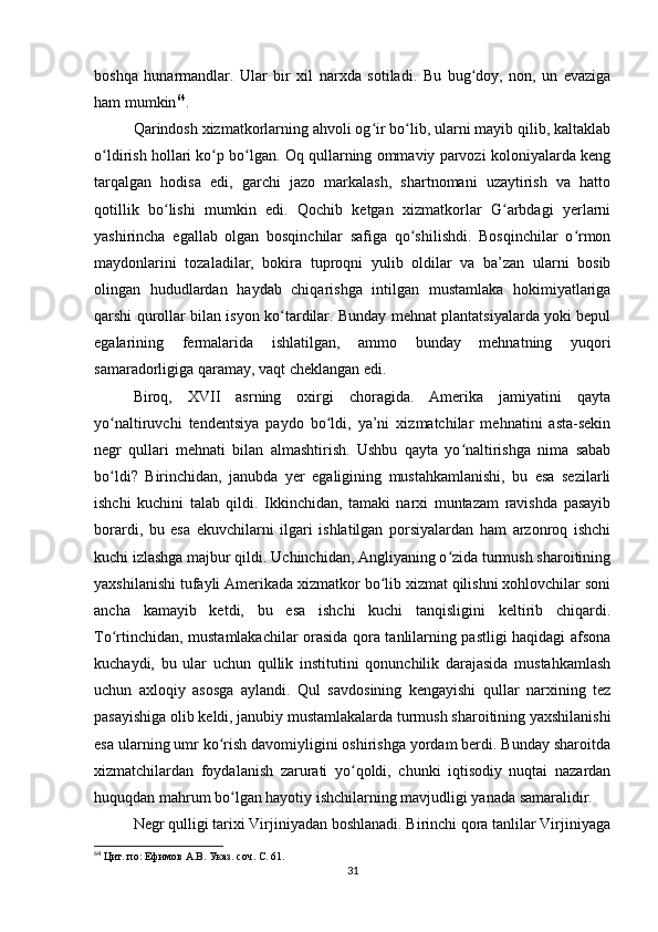 boshqa   hunarmandlar.   Ular   bir   xil   narxda   sotiladi.   Bu   bug doy,   non,   un   evazigaʻ
ham mumkin 64
.
Qarindosh xizmatkorlarning ahvoli og ir bo lib, ularni mayib qilib, kaltaklab	
ʻ ʻ
o ldirish hollari ko p bo lgan. Oq qullarning ommaviy parvozi koloniyalarda keng	
ʻ ʻ ʻ
tarqalgan   hodisa   edi,   garchi   jazo   markalash,   shartnomani   uzaytirish   va   hatto
qotillik   bo lishi   mumkin   edi.   Qochib   ketgan   xizmatkorlar   G arbdagi   yerlarni	
ʻ ʻ
yashirincha   egallab   olgan   bosqinchilar   safiga   qo shilishdi.   Bosqinchilar   o rmon	
ʻ ʻ
maydonlarini   tozaladilar,   bokira   tuproqni   yulib   oldilar   va   ba’zan   ularni   bosib
olingan   hududlardan   haydab   chiqarishga   intilgan   mustamlaka   hokimiyatlariga
qarshi qurollar bilan isyon ko tardilar. Bunday mehnat plantatsiyalarda yoki bepul	
ʻ
egalarining   fermalarida   ishlatilgan,   ammo   bunday   mehnatning   yuqori
samaradorligiga qaramay, vaqt cheklangan edi.
Biroq,   XVII   asrning   oxirgi   choragida.   Amerika   jamiyatini   qayta
yo naltiruvchi   tendentsiya   paydo   bo ldi,   ya’ni   xizmatchilar   mehnatini   asta-sekin	
ʻ ʻ
negr   qullari   mehnati   bilan   almashtirish.   Ushbu   qayta   yo naltirishga   nima   sabab	
ʻ
bo ldi?   Birinchidan,   janubda   yer   egaligining   mustahkamlanishi,   bu   esa   sezilarli	
ʻ
ishchi   kuchini   talab   qildi.   Ikkinchidan,   tamaki   narxi   muntazam   ravishda   pasayib
borardi,   bu   esa   ekuvchilarni   ilgari   ishlatilgan   porsiyalardan   ham   arzonroq   ishchi
kuchi izlashga majbur qildi. Uchinchidan, Angliyaning o zida turmush sharoitining	
ʻ
yaxshilanishi tufayli Amerikada xizmatkor bo lib xizmat qilishni xohlovchilar soni	
ʻ
ancha   kamayib   ketdi,   bu   esa   ishchi   kuchi   tanqisligini   keltirib   chiqardi.
To rtinchidan, mustamlakachilar orasida qora tanlilarning pastligi haqidagi afsona	
ʻ
kuchaydi,   bu   ular   uchun   qullik   institutini   qonunchilik   darajasida   mustahkamlash
uchun   axloqiy   asosga   aylandi.   Qul   savdosining   kengayishi   qullar   narxining   tez
pasayishiga olib keldi, janubiy mustamlakalarda turmush sharoitining yaxshilanishi
esa ularning umr ko rish davomiyligini oshirishga yordam berdi. Bunday sharoitda	
ʻ
xizmatchilardan   foydalanish   zarurati   yo qoldi,   chunki   iqtisodiy   nuqtai   nazardan	
ʻ
huquqdan mahrum bo lgan hayotiy ishchilarning mavjudligi yanada samaralidir.	
ʻ
Negr qulligi tarixi Virjiniyadan boshlanadi. Birinchi qora tanlilar Virjiniyaga
64
  Цит. по: Ефимов А.В. Указ. соч. С. 61.
31 