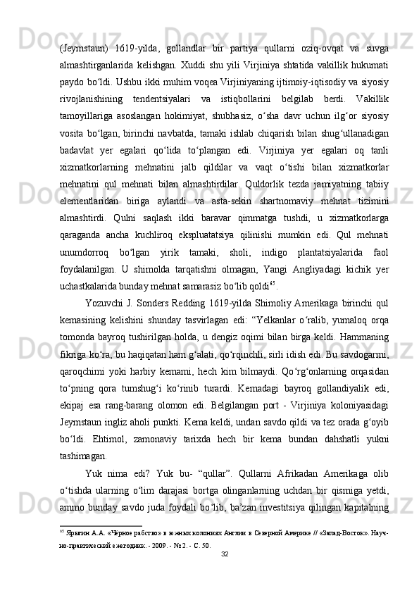 (Jeymstaun)   1619-yilda,   gollandlar   bir   partiya   qullarni   oziq-ovqat   va   suvga
almashtirganlarida   kelishgan.   Xuddi   shu   yili   Virjiniya   shtatida   vakillik   hukumati
paydo bo ldi. Ushbu ikki muhim voqea Virjiniyaning ijtimoiy-iqtisodiy va siyosiyʻ
rivojlanishining   tendentsiyalari   va   istiqbollarini   belgilab   berdi.   Vakillik
tamoyillariga   asoslangan   hokimiyat,   shubhasiz,   o sha   davr   uchun   ilg or   siyosiy	
ʻ ʻ
vosita   bo lgan,   birinchi   navbatda,   tamaki   ishlab   chiqarish   bilan   shug ullanadigan	
ʻ ʻ
badavlat   yer   egalari   qo lida   to plangan   edi.   Virjiniya   yer   egalari   oq   tanli	
ʻ ʻ
xizmatkorlarning   mehnatini   jalb   qildilar   va   vaqt   o tishi   bilan   xizmatkorlar	
ʻ
mehnatini   qul   mehnati   bilan   almashtirdilar.   Quldorlik   tezda   jamiyatning   tabiiy
elementlaridan   biriga   aylandi   va   asta-sekin   shartnomaviy   mehnat   tizimini
almashtirdi.   Qulni   saqlash   ikki   baravar   qimmatga   tushdi,   u   xizmatkorlarga
qaraganda   ancha   kuchliroq   ekspluatatsiya   qilinishi   mumkin   edi.   Qul   mehnati
unumdorroq   bo lgan   yirik   tamaki,   sholi,   indigo   plantatsiyalarida   faol	
ʻ
foydalanilgan.   U   shimolda   tarqatishni   olmagan,   Yangi   Angliyadagi   kichik   yer
uchastkalarida bunday mehnat samarasiz bo lib qoldi	
ʻ 65
.
Yozuvchi   J.   Sonders   Redding   1619-yilda  Shimoliy  Amerikaga   birinchi   qul
kemasining   kelishini   shunday   tasvirlagan   edi:   “Yelkanlar   o ralib,   yumaloq   orqa	
ʻ
tomonda  bayroq   tushirilgan   holda,   u  dengiz   oqimi   bilan   birga   keldi.  Hammaning
fikriga ko ra, bu haqiqatan ham g alati, qo rqinchli, sirli idish edi. Bu savdogarmi,	
ʻ ʻ ʻ
qaroqchimi   yoki   harbiy   kemami,   hech   kim   bilmaydi.   Qo rg onlarning   orqasidan	
ʻ ʻ
to pning   qora   tumshug i   ko rinib   turardi.   Kemadagi   bayroq   gollandiyalik   edi,	
ʻ ʻ ʻ
ekipaj   esa   rang-barang   olomon   edi.   Belgilangan   port   -   Virjiniya   koloniyasidagi
Jeymstaun ingliz aholi punkti. Kema keldi, undan savdo qildi va tez orada g oyib	
ʻ
bo ldi.   Ehtimol,   zamonaviy   tarixda   hech   bir   kema   bundan   dahshatli   yukni	
ʻ
tashimagan. 
Yuk   nima   edi?   Yuk   bu-   “qullar”.   Qullarni   Afrikadan   Amerikaga   olib
o tishda   ularning   o lim   darajasi   bortga   olinganlarning   uchdan   bir   qismiga   yetdi,
ʻ ʻ
ammo   bunday   savdo   juda   foydali   bo lib,   ba’zan   investitsiya   qilingan   kapitalning	
ʻ
65
  Ярыгин А.А. «Чёрное рабство» в южных колониях Англии в Северной Америке // «Запад-Восток». Науч-
но-практический ежегодник. - 2009. - № 2. - С. 50.
32 