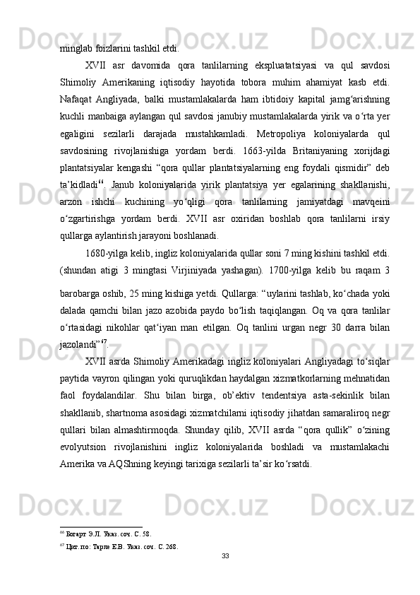 minglab foizlarini tashkil etdi.
XVII   asr   davomida   qora   tanlilarning   ekspluatatsiyasi   va   qul   savdosi
Shimoliy   Amerikaning   iqtisodiy   hayotida   tobora   muhim   ahamiyat   kasb   etdi.
Nafaqat   Angliyada,   balki   mustamlakalarda   ham   ibtidoiy   kapital   jamg arishningʻ
kuchli manbaiga aylangan qul savdosi  janubiy mustamlakalarda yirik va o rta yer	
ʻ
egaligini   sezilarli   darajada   mustahkamladi.   Metropoliya   koloniyalarda   qul
savdosining   rivojlanishiga   yordam   berdi.   1663-yilda   Britaniyaning   xorijdagi
plantatsiyalar   kengashi   “qora   qullar   plantatsiyalarning   eng   foydali   qismidir”   deb
ta’kidladi 66
.   Janub   koloniyalarida   yirik   plantatsiya   yer   egalarining   shakllanishi,
arzon   ishchi   kuchining   yo qligi   qora   tanlilarning   jamiyatdagi   mavqeini	
ʻ
o zgartirishga   yordam   berdi.   XVII   asr   oxiridan   boshlab   qora   tanlilarni   irsiy	
ʻ
qullarga aylantirish jarayoni boshlanadi.
1680-yilga kelib, ingliz koloniyalarida qullar soni 7 ming kishini tashkil etdi.
(shundan   atigi   3   mingtasi   Virjiniyada   yashagan).   1700-yilga   kelib   bu   raqam   3
barobarga oshib, 25 ming kishiga yetdi.  
Qullarga: “uylarini tashlab, ko chada yoki	
ʻ
dalada   qamchi   bilan   jazo   azobida   paydo   bo lish   taqiqlangan.   Oq   va   qora   tanlilar	
ʻ
o rtasidagi   nikohlar   qat iyan   man   etilgan.   Oq   tanlini   urgan   negr   30   darra   bilan	
ʻ ʻ
jazolandi” 67
.
XVII asrda Shimoliy Amerikadagi ingliz koloniyalari Angliyadagi  to siqlar	
ʻ
paytida vayron qilingan yoki quruqlikdan haydalgan xizmatkorlarning mehnatidan
faol   foydalandilar.   Shu   bilan   birga,   ob’ektiv   tendentsiya   asta-sekinlik   bilan
shakllanib, shartnoma asosidagi xizmatchilarni iqtisodiy jihatdan samaraliroq negr
qullari   bilan   almashtirmoqda.   Shunday   qilib,   XVII   asrda   “qora   qullik”   o zining
ʻ
evolyutsion   rivojlanishini   ingliz   koloniyalarida   boshladi   va   mustamlakachi
Amerika va AQShning keyingi tarixiga sezilarli ta’sir ko rsatdi.	
ʻ
66
  Богарт Э.Л. Указ. соч. С. 58.
67
  Цит. по: Тарле Е.В. Указ. соч. С. 268.
33