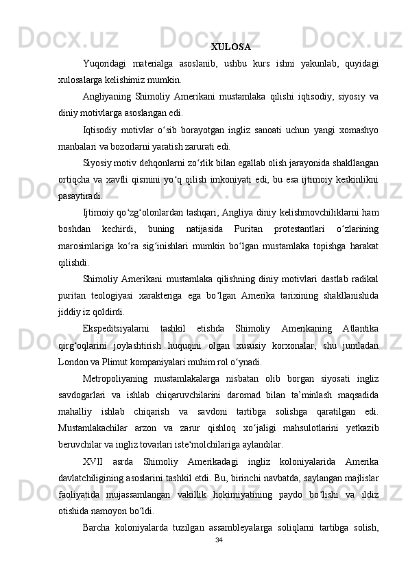 XULOSA
Yuqoridagi   materialga   asoslanib,   ushbu   kurs   ishni   yakunlab,   quyidagi
xulosalarga kelishimiz mumkin.
Angliyaning   Shimoliy   Amerikani   mustamlaka   qilishi   iqtisodiy,   siyosiy   va
diniy motivlarga asoslangan edi.
Iqtisodiy   motivlar   o sib   borayotgan   ingliz   sanoati   uchun   yangi   xomashyoʻ
manbalari va bozorlarni yaratish zarurati edi.
Siyosiy motiv dehqonlarni zo rlik bilan egallab olish jarayonida shakllangan	
ʻ
ortiqcha   va   xavfli   qismini   yo q   qilish   imkoniyati   edi,   bu   esa   ijtimoiy   keskinlikni	
ʻ
pasaytiradi.
Ijtimoiy qo zg olonlardan tashqari, Angliya diniy kelishmovchiliklarni ham	
ʻ ʻ
boshdan   kechirdi,   buning   natijasida   Puritan   protestantlari   o zlarining	
ʻ
marosimlariga   ko ra   sig inishlari   mumkin   bo lgan   mustamlaka   topishga   harakat	
ʻ ʻ ʻ
qilishdi.
Shimoliy   Amerikani   mustamlaka   qilishning   diniy   motivlari   dastlab   radikal
puritan   teologiyasi   xarakteriga   ega   bo lgan   Amerika   tarixining   shakllanishida	
ʻ
jiddiy iz qoldirdi.
Ekspeditsiyalarni   tashkil   etishda   Shimoliy   Amerikaning   Atlantika
qirg oqlarini   joylashtirish   huquqini   olgan   xususiy   korxonalar,   shu   jumladan	
ʻ
London va Plimut kompaniyalari muhim rol o ynadi.	
ʻ
Metropoliyaning   mustamlakalarga   nisbatan   olib   borgan   siyosati   ingliz
savdogarlari   va   ishlab   chiqaruvchilarini   daromad   bilan   ta’minlash   maqsadida
mahalliy   ishlab   chiqarish   va   savdoni   tartibga   solishga   qaratilgan   edi.
Mustamlakachilar   arzon   va   zarur   qishloq   xo jaligi   mahsulotlarini   yetkazib	
ʻ
beruvchilar va ingliz tovarlari iste molchilariga aylandilar.	
ʻ
XVII   asrda   Shimoliy   Amerikadagi   ingliz   koloniyalarida   Amerika
davlatchiligining asoslarini tashkil etdi. Bu, birinchi navbatda, saylangan majlislar
faoliyatida   mujassamlangan   vakillik   hokimiyatining   paydo   bo lishi   va   ildiz	
ʻ
otishida namoyon bo ldi.	
ʻ
Barcha   koloniyalarda   tuzilgan   assambleyalarga   soliqlarni   tartibga   solish,
34 