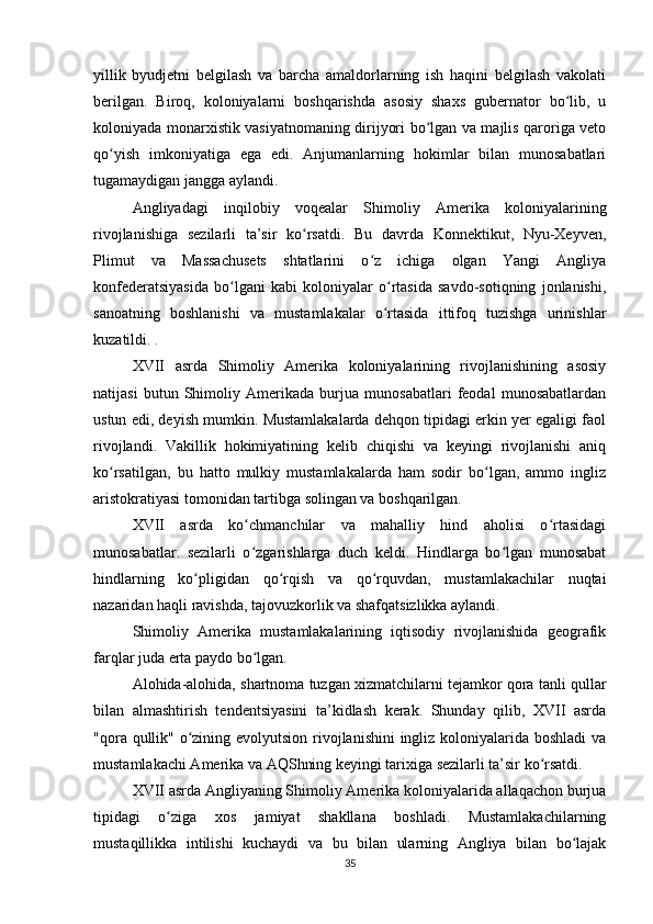 yillik   byudjetni   belgilash   va   barcha   amaldorlarning   ish   haqini   belgilash   vakolati
berilgan.   Biroq,   koloniyalarni   boshqarishda   asosiy   shaxs   gubernator   bo lib,   uʻ
koloniyada monarxistik vasiyatnomaning dirijyori bo lgan va majlis qaroriga veto	
ʻ
qo yish   imkoniyatiga   ega   edi.   Anjumanlarning   hokimlar   bilan   munosabatlari	
ʻ
tugamaydigan jangga aylandi.
Angliyadagi   inqilobiy   voqealar   Shimoliy   Amerika   koloniyalarining
rivojlanishiga   sezilarli   ta’sir   ko rsatdi.   Bu   davrda   Konnektikut,   Nyu-Xeyven,	
ʻ
Plimut   va   Massachusets   shtatlarini   o z   ichiga   olgan   Yangi   Angliya	
ʻ
konfederatsiyasida   bo lgani   kabi   koloniyalar   o rtasida   savdo-sotiqning   jonlanishi,	
ʻ ʻ
sanoatning   boshlanishi   va   mustamlakalar   o rtasida   ittifoq   tuzishga   urinishlar	
ʻ
kuzatildi. .
XVII   asrda   Shimoliy   Amerika   koloniyalarining   rivojlanishining   asosiy
natijasi   butun   Shimoliy   Amerikada   burjua   munosabatlari   feodal   munosabatlardan
ustun edi, deyish mumkin. Mustamlakalarda dehqon tipidagi erkin yer egaligi faol
rivojlandi.   Vakillik   hokimiyatining   kelib   chiqishi   va   keyingi   rivojlanishi   aniq
ko rsatilgan,   bu   hatto   mulkiy   mustamlakalarda   ham   sodir   bo lgan,   ammo   ingliz	
ʻ ʻ
aristokratiyasi tomonidan tartibga solingan va boshqarilgan.
XVII   asrda   ko chmanchilar   va   mahalliy   hind   aholisi   o rtasidagi	
ʻ ʻ
munosabatlar.   sezilarli   o zgarishlarga   duch   keldi.   Hindlarga   bo lgan   munosabat
ʻ ʻ
hindlarning   ko pligidan   qo rqish   va   qo rquvdan,   mustamlakachilar   nuqtai	
ʻ ʻ ʻ
nazaridan haqli ravishda, tajovuzkorlik va shafqatsizlikka aylandi.
Shimoliy   Amerika   mustamlakalarining   iqtisodiy   rivojlanishida   geografik
farqlar juda erta paydo bo lgan.	
ʻ
Alohida-alohida, shartnoma tuzgan xizmatchilarni tejamkor qora tanli qullar
bilan   almashtirish   tendentsiyasini   ta’kidlash   kerak.   Shunday   qilib,   XVII   asrda
"qora qullik" o zining evolyutsion rivojlanishini  ingliz koloniyalarida boshladi  va	
ʻ
mustamlakachi Amerika va AQShning keyingi tarixiga sezilarli ta’sir ko rsatdi.	
ʻ
XVII asrda Angliyaning Shimoliy Amerika koloniyalarida allaqachon burjua
tipidagi   o ziga   xos   jamiyat   shakllana   boshladi.   Mustamlakachilarning	
ʻ
mustaqillikka   intilishi   kuchaydi   va   bu   bilan   ularning   Angliya   bilan   bo lajak	
ʻ
35 
