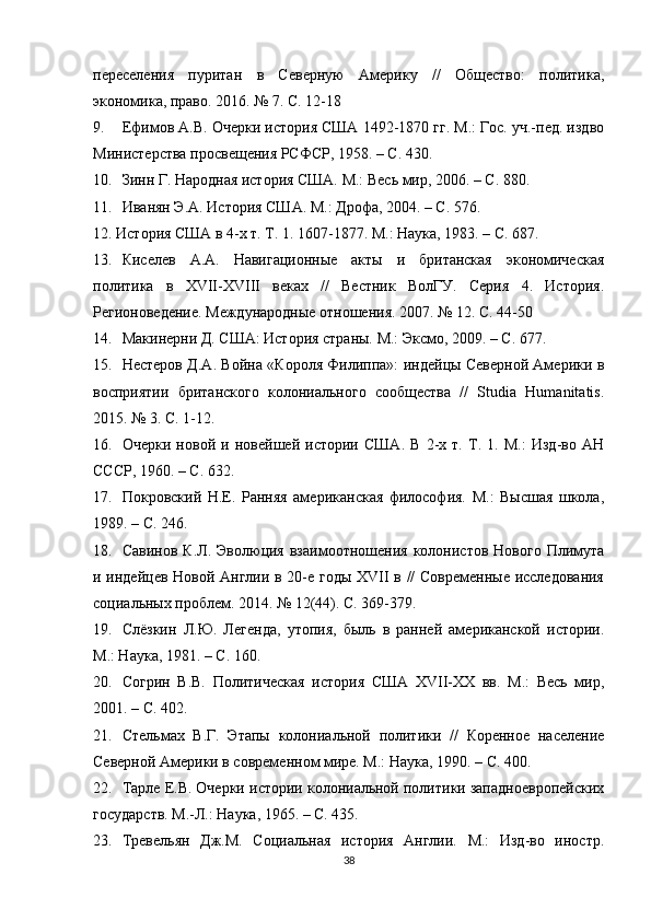 переселения   пуритан   в   Северную   Америку   //   Общество:   политика,
эономика, право. 2016. № 7. С. 12-18
9. Ефимов А.В. Очерки история США 1492-1870 гг. М.: Гос. уч.-пед. издво
Министерства просвещения РСФСР, 1958. – С. 430.
10. Зинн Г. Народная история США. М.: Весь мир, 2006. – С. 880.
11. Иванян Э.А. История США. М.: Дрофа, 2004. – С. 576.
12. История США в 4-х т. Т. 1. 1607-1877. М.: Наука, 1983. – С. 687.
13. Киселев   А.А.   Навигационные   акты   и   британская   эономическая
политика   в   XVII-XVIII   веках   //   Вестник   ВолГУ.   Серия   4.   История.
Регионоведение. Международные отношения. 2007. № 12. С. 44-50
14. Макинерни Д. США: История страны. М.: Эксмо, 2009. – С. 677.
15. Нестеров Д.А. Война «Короля Филиппа»: индейцы Северной Америки в
восприятии   британсого   олониального   сообщества   //   Studia   Humanitatis.
2015. № 3. С. 1-12.
16. Очерки   новой   и   новейшей   истории   США.   В   2-х   т.   Т.   1.   М.:   Изд-во   АН
СССР, 1960. – С. 632.
17. Покровский   Н.Е.   Ранняя   американская   философия.   М.:   Высшая   шола,
1989. – С. 246.
18. Савинов   К.Л.   Эволюция   взаимоотношения   олонистов   Нового   Плимута
и индейцев Новой Англии в 20-е годы XVII в // Современные исследования
социальных проблем. 2014. № 12(44). С. 369-379.
19. Слёзкин   Л.Ю.   Легенда,   утопия,   быль   в   ранней   американсой   истории.
М.: Наука, 1981. – С. 160.
20. Согрин   В.В.   Политическая   история   США   XVII-XX   вв.   М.:   Весь   мир,
2001. – С. 402.
21. Стельмах   В.Г.   Этапы   олониальной   политики   //   Коренное   население
Северной Америки в современном мире. М.: Наука, 1990. – С. 400.
22. Тарле Е.В. Очерки истории олониальной политики западноевропейских
государств. М.-Л.: Наука, 1965. – С. 435.
23. Тревельян   Дж.М.   Социальная   история   Англии.   М.:   Изд-во   иностр.
38
