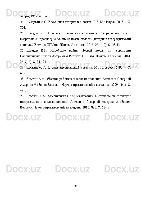 литры, 1959. – С. 608.
24. Чубарьян А.О. Всемирная история в 6 томах. Т. 3. М.: Наука, 2013. – С.
854.
25. Шведов   В.Г.   Конфликт   британских   олоний   в   Северной   Америке   с
метрополией преддверие Войны за независимость (историо-географический
анализ) // Вестник ПГУ им. Шолом-Алейхема. 2013. № 1(12). С. 23-43
26. Шведов   В.Г.   Индейские   войны   Первой   волны   на   территории
Соединенных   штатов   Америки  //   Вестник   ПГУ  им.  Шолом-Алейхема.   2014.
№ 3(16). С. 91-101.
27. Шлезингер   А.   Циклы   американсой   истории.   М.:   Прогресс,   1992.   –   С.
688.
28. Ярыгин   А.А.   «Чёрное   рабство»   в   южных   олониях   Англии   в   Северной
Америке   //   «Запад-Восток».   Научно-практический   ежегодни.   2009.   №   2.   С.
49-51.
29. Ярыгин   А.А.   Американская   «Аристократия»   в   социальной   структуре
центральных   и   южных   олоний   Англии   в   Северной   Америке   //   «Запад-
Восток». Научно-практический ежегодни. 2010. № 3. С. 12-17.
Allbest.ru saytida joylashgan
39 
