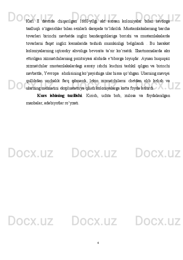 Karl   II   davrida   chiqarilgan   1660-yilgi   akt   asosan   koloniyalar   bilan   savdoga
taalluqli o zgarishlar bilan sezilarli darajada to ldirildi. Mustamlakalarning barchaʻ ʻ
tovarlari   birinchi   navbatda   ingliz   bandargohlariga   borishi   va   mustamlakalarda
tovarlarni   faqat   ingliz   kemalarida   tashish   mumkinligi   belgilandi   .   Bu   harakat
koloniyalarning   iqtisodiy   ahvoliga   bevosita   ta’sir   ko rsatdi.   Shartnomalarda   aks	
ʻ
ettirilgan  xizmatchilarning  pozitsiyasi  alohida  e tiborga   loyiqdir.  Aynan  huquqsiz	
ʻ
xizmatchilar   mustamlakalardagi   asosiy   ishchi   kuchini   tashkil   qilgan   va   birinchi
navbatda, Yevropa   aholisining ko payishiga ular hissa qo shgan. Ularning mavqei	
ʻ ʻ
qullikdan   unchalik   farq   qilmasdi,   lekin   xizmatchilarni   chetdan   olib   kelish   va
ularning mehnatini ekspluatatsiya qilish koloniyalarga katta foyda keltirdi.	
Kurs   ishining   tuzilishi	.
  Kirish,   uchta   bob,   xulosa   va   foydalanilgan
manbalar, adabiyotlar ro yxati.	
ʻ
4 