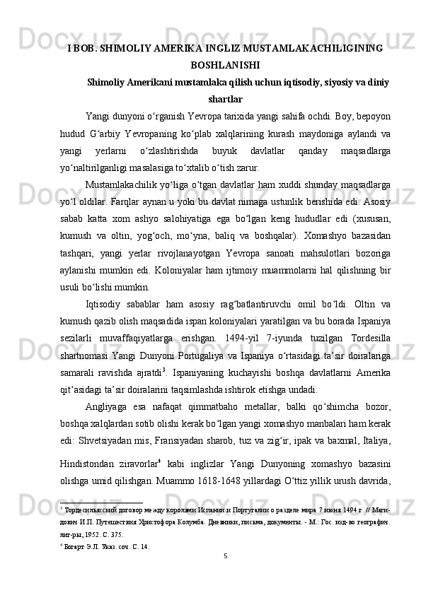 I BOB. SHIMOLIY AMERIKA INGLIZ MUSTAMLAKACHILIGINING
BOSHLANISHI
Shimoliy Amerikani mustamlaka qilish uchun iqtisodiy, siyosiy va diniy
shartlar
Yangi dunyoni o rganish Yevropa tarixida yangi sahifa ochdi. Boy, bepoyonʻ
hudud   G arbiy   Yevropaning   ko plab   xalqlarining   kurash   maydoniga   aylandi   va	
ʻ ʻ
yangi   yerlarni   o zlashtirishda   buyuk   davlatlar   qanday   maqsadlarga	
ʻ
yo naltirilganligi masalasiga to xtalib o tish zarur.	
ʻ ʻ ʻ
Mustamlakachilik yo liga o tgan davlatlar ham xuddi shunday maqsadlarga	
ʻ ʻ
yo l oldilar. Farqlar aynan u yoki bu davlat nimaga ustunlik berishida edi. Asosiy	
ʻ
sabab   katta   xom   ashyo   salohiyatiga   ega   bo lgan   keng   hududlar   edi   (xususan,	
ʻ
kumush   va   oltin,   yog och,   mo yna,   baliq   va   boshqalar).   Xomashyo   bazasidan	
ʻ ʻ
tashqari,   yangi   yerlar   rivojlanayotgan   Yevropa   sanoati   mahsulotlari   bozoriga
aylanishi   mumkin   edi.   Koloniyalar   ham   ijtimoiy   muammolarni   hal   qilishning   bir
usuli bo lishi mumkin.	
ʻ
Iqtisodiy   sabablar   ham   asosiy   rag batlantiruvchi   omil   bo ldi.   Oltin   va	
ʻ ʻ
kumush qazib olish maqsadida ispan koloniyalari yaratilgan va bu borada Ispaniya
sezilarli   muvaffaqiyatlarga   erishgan.   1494-yil   7-iyunda   tuzilgan   Tordesilla
shartnomasi   Yangi   Dunyoni   Portugaliya   va   Ispaniya   o rtasidagi   ta’sir   doiralariga	
ʻ
samarali   ravishda   ajratdi 3
.   Ispaniyaning   kuchayishi   boshqa   davlatlarni   Amerika
qit asidagi ta’sir doiralarini taqsimlashda ishtirok etishga undadi.	
ʻ
Angliyaga   esa   nafaqat   qimmatbaho   metallar,   balki   qo shimcha   bozor,	
ʻ
boshqa xalqlardan sotib olishi kerak bo lgan yangi xomashyo manbalari ham kerak	
ʻ
edi: Shvetsiyadan mis, Fransiyadan sharob, tuz va zig ir, ipak va baxmal, Italiya,	
ʻ
Hindistondan   ziravorlar 4
  kabi  
inglizlar   Yangi   Dunyoning   xomashyo   bazasini
olishga umid qilishgan. Muammo 1618-1648 yillardagi O ttiz yillik urush davrida,	
ʻ
3
  Тордесильясский договор между королями Испании и Португалии о разделе мира 7 июня 1494 г. // Маги-
дович И.П. Путешествия Христофора Колумба. Дневники, письма, документы. - М.: Гос. изд-во географич.
лит-ры, 1952. С. 375.
4
  Богарт Э.Л. Указ. соч. С. 14.
5 