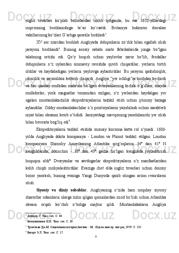 ingliz   tovarlari   ko plab   bozorlardan   uzilib   qolganda,   bu   esa   1620-yillardagiʻ
inqirozning   boshlanishiga   ta’sir   ko rsatdi.   Britaniya   hukmron   doiralari	
ʻ
vakillarining ko zlari G arbga qaratila boshladi	
ʻ ʻ 5
.
XV   asr   oxiridan   boshlab   Angliyada   dehqonlarni   zo rlik   bilan   egallab   olish	
ʻ
jarayoni   boshlandi 6
.   Buning   asosiy   sababi   mato   fabrikalarida   junga   bo lgan	
ʻ
talabning   ortishi   edi.   Qo y   boqish   uchun   yaylovlar   zarur   bo lib,   feodallar	
ʻ ʻ
dehqonlarni   o z   uylaridan   ommaviy   ravishda   quvib   chiqardilar,   yerlarni   tortib	
ʻ
oldilar   va   haydaladigan   yerlarni   yaylovga   aylantirdilar.   Bu   jarayon   qashshoqlik,
ishsizlik va sarsonlikni keltirib chiqardi. Angliya “yer ochligi”ni boshdan kechirdi
va   har   qanday   mulkdan   mahrum   bo lgan   dvoryanlarning   kichik   o g illari,   mayda	
ʻ ʻ ʻ
mulkdorlar,   yirik   magnatlar   tomonidan   ezilgan,   o z   yerlaridan   haydalgan   yer	
ʻ
egalari   mustamlakachilik   ekspeditsiyalarini   tashkil   etish   uchun   ijtimoiy   bazaga
aylandilar. Oddiy mustamlakachilar o z pozitsiyalarini yaxshilash uchun xarakterli	
ʻ
niyat bilan okeanni kesib o tishdi. Jamiyatdagi mavqeining yaxshilanishi yer olish	
ʻ
bilan bevosita bog liq edi	
ʻ 7
.
Ekspeditsiyalarni   tashkil   etishda   xususiy   korxona   katta   rol   o ynadi.   1606-	
ʻ
yilda   Angliyada   ikkita   kompaniya   -   London   va   Plimut   tashkil   etilgan.   London
kompaniyasi   Shimoliy   Amerikaning   Atlantika   qirg oqlarini   34º   dan   41º   N	
ʻ
kengliklarida,   ikkinchisi   -   38º   dan   45º   gacha   bo lgan   kenglikda   joylashtirish	
ʻ
huquqini   oldi 8
.  
Dvoryanlar   va   savdogarlar   ekspeditsiyalarni   o z   manfaatlaridan	
ʻ
kelib   chiqib   moliyalashtirdilar.   Evaziga   chet   elda   ingliz   tovarlari   uchun   doimiy
bozor   yaratish,   buning   evaziga   Yangi   Dunyoda   qazib   olingan   arzon   resurslarni
olish.
Siyosiy   va   diniy   sabablar.   Angliyaning   o zida   ham   noqulay   siyosiy	
ʻ
sharoitlar odamlarni ularga zulm qilgan qonunlardan ozod bo lish uchun Atlantika	
ʻ
okeani   orqali   ko chib   o tishga   majbur   qildi.   Mustamlakalarni   Angliya	
ʻ ʻ
5
  Аптекер Г. Указ. соч. С. 40.
6
  Болховитинов Н.Н. Указ. соч. С. 39.
7
  Тревельян Дж.М. Социальная история Англии. - М.: Изд-во иностр. лит-ры, 1959. С. 235.
8
  Богарт Э.Л. Указ. соч. С. 17.
6 