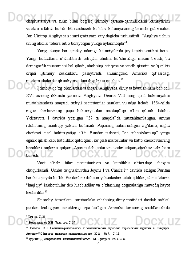 ekspluatatsiya   va   zulm   bilan   bog liq   ijtimoiy   qarama-qarshiliklarni   kamaytirishʻ
vositasi  sifatida ko rdi. Massachusets  ko rfazi koloniyasining birinchi gubernatori	
ʻ ʻ
Jon   Uintrop   Angliyadan   immigratsiyani   quyidagicha   tushuntirdi:   “Angliya   uchun
uning aholisi tobora ortib borayotgan yukga aylanmoqda” 9
.
Yangi   dunyo   har   qanday   odamga   koloniyalarda   joy   topish   umidini   berdi.
Yangi   hududlarni   o zlashtirish   ortiqcha   aholini   ko chirishga   imkon   beradi,   bu
ʻ ʻ
demografik muammoni hal qiladi, aholining ortiqcha va xavfli qismini yo q qilish	
ʻ
orqali   ijtimoiy   keskinlikni   pasaytiradi,   shuningdek,   Amerika   qit’asidagi
mustamlakalarda iqtisodiy rivojlanishga hissa qo shadi	
ʻ 10
.
Ijtimoiy qo zg olonlardan tashqari, Angliyada diniy tafovutlar ham bor edi.	
ʻ ʻ
XVI   asrning   ikkinchi   yarmida   Angliyada   Genrix   VIII   ning   qirol   hokimiyatini
mustahkamlash   maqsadi   tufayli   protestantlar   harakati   vujudga   keladi.   1534-yilda
ingliz   cherkovining   papa   hokimiyatidan   mustaqilligi   e lon   qilindi.   Islohot	
ʻ
Yelizaveta   I   davrida   yozilgan   “39   ta   maqola”da   mustahkamlangan,   ammo
islohotning   mantiqiy   yakuni   bo lmadi.   Papaning   hukmronligini   ag darib,   ingliz	
ʻ ʻ
cherkovi   qirol   hokimiyatiga   o tdi.   Bundan   tashqari,   “oq   ruhoniylarning”   yerga
ʻ
egalik qilish kabi katoliklik qoldiqlari, ko plab marosimlar va hatto cherkovlarning	
ʻ
bezaklari   saqlanib   qolgan.   Asosan   dehqonlardan   undiriladigan   cherkov   ushr   ham
bor edi.
Vaqt   o tishi   bilan   protestantizm   va   katoliklik   o rtasidagi   chegara	
ʻ ʻ
chuqurlashdi. Ushbu to qnashuvdan Jeyms I va Charlz I	
ʻ 11
  davrida ezilgan Puritan
harakati paydo bo ldi. Puritanlar islohotni yakunlashni talab qildilar, ular o zlarini	
ʻ ʻ
"haqiqiy" islohotchilar deb hisobladilar va o zlarining dogmalariga muvofiq hayot	
ʻ
kechirdilar 12
.
Shimoliy   Amerikani   mustamlaka   qilishning   diniy   motivlari   dastlab   radikal
puritan   teologiyasi   xarakteriga   ega   bo lgan   Amerika   tarixining   shakllanishida	
ʻ
9
 Там же. С. 25.
10
  Болховитинов Н.Н. Указ. соч. С. 39.
11
  Галкина   Е.В.   Политико-религиозные   и   экономические   причины   переселения   пуритан   в   Северную
Америку// Общество: политика, экономика, право - 2016. - № 7. - С. 18.
12
  Бурстин Д. Американцы - колониальный опыт. - М.: Прогресс, 1993. С. 6.
7 