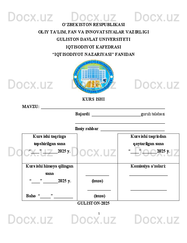 O ’ ZBEKISTON RESPUBLIKASI
OLIY TA’LIM, FAN VA INNOVATSIYALAR VAZIRLIGI
GULISTON DAVLAT UNIVERSITETI
IQTISODIYOT KAFEDRASI
“ IQTISODIYOT NAZARIYASI ” FANIDAN
KURS ISHI
MAVZU:  __________________________________________________________                                      
                                      Bajardi : _______________________guruh talabasi
__________________________________________
                                                 Ilmiy rahbar :  ______________________________
Kurs ishi taqrizga
topshirilgan sana
“____” _______202 5 y . Kurs ishi taqrizdan
qaytarilgan sana
 “ ____ ”  _______20 2 5 y.
Kurs ishi himoya qilingan
sana
 “____” _______202 5   y.
Baho  “ _____ ”  _________ ___________
(imzo)
        ___________
              (imzo) Komissiya a’zolari:
__________________
_________________
GULISTON -202 5
1 