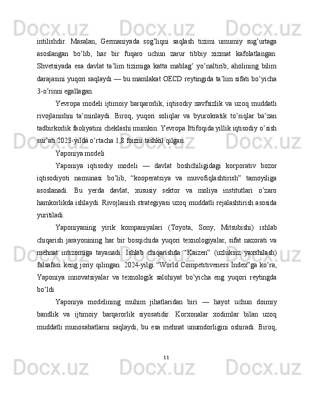 intilishdir.   Masalan,   Germaniyada   sog’liqni   saqlash   tizimi   umumiy   sug’urtaga
asoslangan   bo’lib,   har   bir   fuqaro   uchun   zarur   tibbiy   xizmat   kafolatlangan.
Shvetsiyada   esa   davlat   ta’lim   tizimiga   katta   mablag’   yo’naltirib,   aholining   bilim
darajasini yuqori saqlaydi — bu mamlakat OECD reytingida ta’lim sifati bo’yicha
3-o’rinni egallagan.
Yevropa   modeli   ijtimoiy   barqarorlik,   iqtisodiy   xavfsizlik   va   uzoq   muddatli
rivojlanishni   ta’minlaydi.   Biroq,   yuqori   soliqlar   va   byurokratik   to’siqlar   ba’zan
tadbirkorlik faoliyatini cheklashi mumkin. Yevropa Ittifoqida yillik iqtisodiy o’sish
sur’ati 2023-yilda o’rtacha 1,8 foizni tashkil qilgan.
Yaponiya modeli
Yaponiya   iqtisodiy   modeli   —   davlat   boshchiligidagi   korporativ   bozor
iqtisodiyoti   namunasi   bo’lib,   “kooperatsiya   va   muvofiqlashtirish”   tamoyiliga
asoslanadi.   Bu   yerda   davlat,   xususiy   sektor   va   moliya   institutlari   o’zaro
hamkorlikda ishlaydi. Rivojlanish strategiyasi uzoq muddatli rejalashtirish asosida
yuritiladi.
Yaponiyaning   yirik   kompaniyalari   (Toyota,   Sony,   Mitsubishi)   ishlab
chiqarish   jarayonining   har   bir   bosqichida   yuqori   texnologiyalar,   sifat   nazorati   va
mehnat   intizomiga   tayanadi.   Ishlab   chiqarishda   “Kaizen”   (uzluksiz   yaxshilash)
falsafasi  keng  joriy  qilingan.  2024-yilgi  “World  Competitiveness  Index”ga   ko’ra,
Yaponiya   innovatsiyalar   va   texnologik   salohiyat   bo’yicha   eng   yuqori   reytingda
bo’ldi
Yaponiya   modelining   muhim   jihatlaridan   biri   —   hayot   uchun   doimiy
bandlik   va   ijtimoiy   barqarorlik   siyosatidir.   Korxonalar   xodimlar   bilan   uzoq
muddatli   munosabatlarni   saqlaydi,   bu   esa   mehnat   unumdorligini   oshiradi.   Biroq,
11 