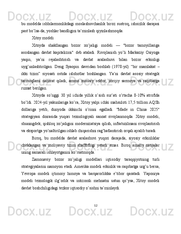 bu   modelda   ishbilarmonlikdagi   moslashuvchanlik   biroz   sustroq,   ishsizlik   darajasi
past bo’lsa-da, yoshlar bandligini ta’minlash qiyinlashmoqda.
Xitoy modeli
Xitoyda   shakllangan   bozor   xo’jaligi   modeli   —   "bozor   tamoyillariga
asoslangan   davlat   kapitalizmi"   deb   ataladi.   Rivojlanish   yo’li   Markaziy   Osiyoga
yaqin,   ya’ni   rejalashtirish   va   davlat   aralashuvi   bilan   bozor   erkinligi
uyg’unlashtirilgan.   Deng   Syaopin   davridan   boshlab   (1978-yil)   “bir   mamlakat   –
ikki   tizim”   siyosati   ostida   islohotlar   boshlangan.   Ya’ni   davlat   asosiy   strategik
tarmoqlarni   nazorat   qiladi,   ammo   xususiy   sektor,   xorijiy   sarmoya   va   raqobatga
ruxsat berilgan.
Xitoyda   so’nggi   30   yil   ichida   yillik   o’sish   sur’ati   o’rtacha   8-10%   atrofida
bo’ldi. 2024-yil yakunlariga ko’ra, Xitoy yalpi ichki mahsuloti 17,5 trillion AQSh
dollariga   yetib,   dunyoda   ikkinchi   o’rinni   egalladi.   "Made   in   China   2025"
strategiyasi   doirasida   yuqori   texnologiyali   sanoat   rivojlanmoqda.   Xitoy   modeli,
shuningdek, qishloq xo’jaligini modernizatsiya qilish, infratuzilmani rivojlantirish
va eksportga yo’naltirilgan ishlab chiqarishni rag’batlantirish orqali ajralib turadi.
Biroq,   bu   modelda   davlat   aralashuvi   yuqori   darajada,   siyosiy   erkinliklar
cheklangan   va   moliyaviy   tizim   shaffofligi   yetarli   emas.   Biroq   amaliy   natijalar
uning samarali ishlayotganini ko’rsatmoqda.
Zamonaviy   bozor   xo’jaligi   modellari   iqtisodiy   taraqqiyotning   turli
strategiyalarini namoyon etadi. Amerika modeli erkinlik va raqobatga urg’u bersa,
Yevropa   modeli   ijtimoiy   himoya   va   barqarorlikka   e’tibor   qaratadi.   Yaponiya
modeli   texnologik   ilg’orlik   va   intizomli   mehnatni   ustun   qo’ysa,   Xitoy   modeli
davlat boshchiligidagi tezkor iqtisodiy o’sishni ta’minlaydi.
12 
